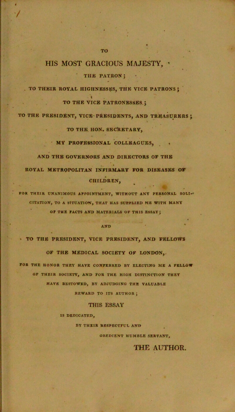 4 / TO HIS MOST GRACIOUS MAJESTY, « ' THE PATRON; . TO THEIR ROYAL HIGHNESSES, THE VICE PATRONS; I TO THE VICE PATRONESSES ; TO THE PRESIDENT, VICE PRESIDENTS, AND TREASURERS ; TO THE HON. SECRETARY, MY PROFESSIONAL COLLEAGUES, AND THE GOVERNORS AND DIRECTORS OF THE ROYAL METROPOLITAN INFIRMARY FOR DISEASES OF CHILDREN, ‘ * FOR THEIR UNANIMOUS APPOINTMENT, WITHOUT ANY PERSONAL SOLI-* CITATION, TO A SITUATION, THAT HAS SUPPLIED ME WITH MANY OF THE FACTS AND MATERIALS OF THIS ESSAY; AND * TO THE PRESIDENT, VICE PRESIDENT, AND FELLOWS OF THE MEDICAL SOCIETY OF LONDON, FOR THE HONOR THEY HAVE CONFERRED BY ELECTING ME A FELLOW OF THEIR SOCIETY, AND FOR THE HIGH DISTINCTION THEY HAVE BESTOWED, BY ADJUDGING THE VALUABLE REWARD TO ITS AUTHOR; THIS ESSAY IS DEDICATED, BY THEIR RESPECTFUL AND OBEDIENT HUMBLE SERVANT, THE AUTHOR