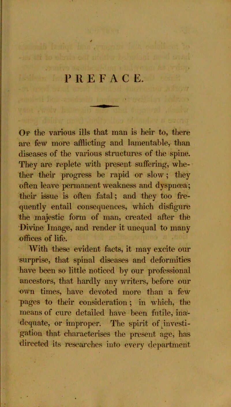 PREFACE. Of the various ills that man is heir to, there are few more afflicting and lamentable, than diseases of the various structures of the spine. They are replete with present suffering, whe- ther their progress be rapid or slow; they often leave permanent weakness and dyspnoea; their issue is often fatal; and they too fre- quently entail consequences, which disfigure the majestic form of man, created after the Divine Image, and render it unequal to many offices of life. With these evident facts, it may excite our surprise, that spinal diseases and deformities have been so little noticed by our professional ancestors, that hardly any writers, before our own times, have devoted more than a few pages to their consideration; in which, the means of cure detailed have been futile, ina- dequate, or improper. The spirit of investi- gation that characterises the present age, has directed its researches into every department