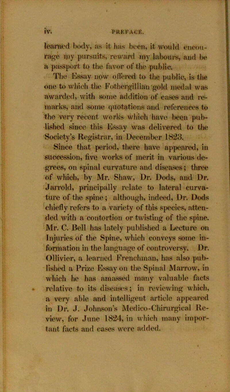 I iv. PREFACE. learned body, as it has been, it would encou- rage my pursuits, reward my labours, and be a passport to the favor of the public. The Essay now ottered to the public, is the one to which the Fothergillian gold medal was awarded, with some addition of cases and re- marks, and some quotations and references to the very recent works which have been pub- lished since this Essay was delivered to the Society’s Registrar, in December 1823. Since that period, there have appeared, in succession, five works of merit in various de- grees, on spinal curvature and diseases; three of which, by Mr. Shaw, Dr. Dods, and Dr. Jarrold, principally relate to lateral curva- ture of the spine; although, indeed, Dr. Dods chiefly refers to a variety of this species, atten- ded with a contortion or twisting of the spine. Mr. C. Bell has lately published a Lecture on Injuries of the Spine, which conveys some in- formation in the language of controversy. Dr. Ollivier, a learned Frenchman, has also pub- lished a Prize Essay on the Spinal Marrow, in which he has amassed many valuable facts relative to its diseases; in reviewing which, a very able and intelligent article appeared in Dr. J. Johnson’s Medico-Chirurgical Re- view, for June 1824, in which many impor- tant facts and cases were added.