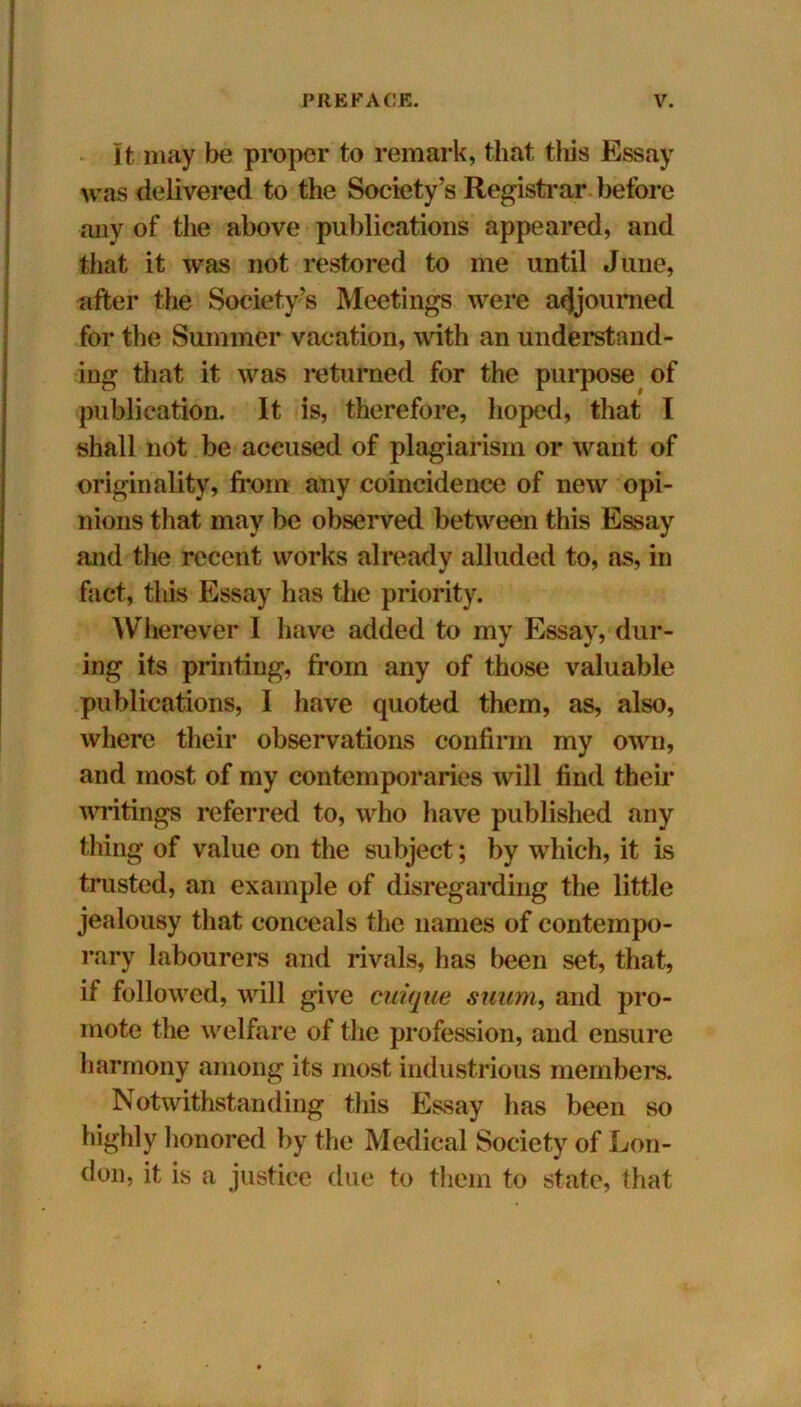 It may be proper to remark, that this Essay was delivered to the Society’s Registrar before any of the above publications appeared, and that it was not restored to me until June, after the Society’s Meetings were adjourned for the Summer vacation, with an understand- ing that it was returned for the purpose of publication. It is, therefore, hoped, that I shall not be accused of plagiarism or want of originality, from any coincidence of new opi- nions that may be observed between this Essay and the recent works already alluded to, as, in fact, tliis Essay has the priority. Wherever I have added to my Essay, dur- ing its printing, from any of those valuable publications, I have quoted them, as, also, where their observations confirm my own, and most of my contemporaries will find their writings referred to, who have published any thing of value on the subject; by which, it is trusted, an example of disregarding the little jealousy that conceals the names of contempo- rary labourers and rivals, has been set, that, if followed, will give cuique suum, and pro- mote the welfare of the profession, and ensure harmony among its most industrious members. Notwithstanding tliis Essay has been so highly honored by the Medical Society of Lon- don, it is a justice due to them to state, that