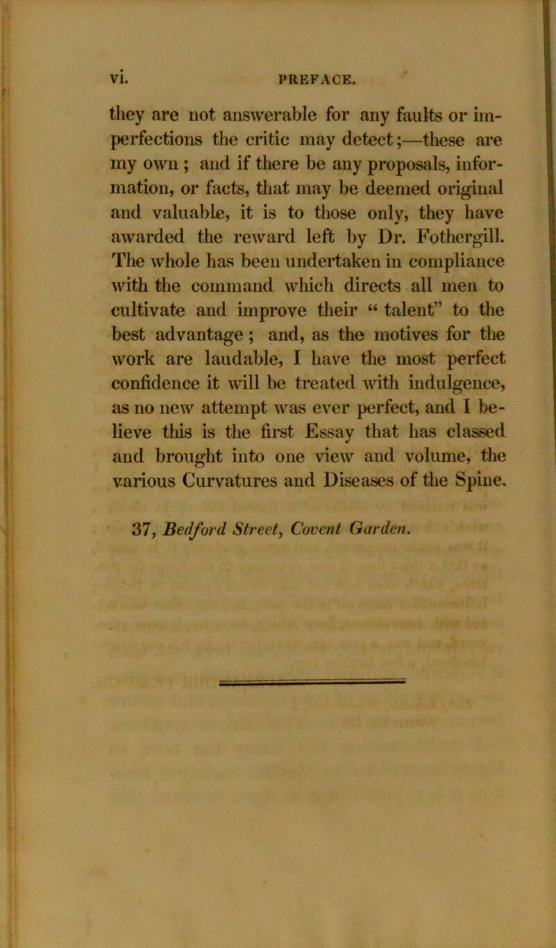 they are not answerable for any faults or im- perfections the critic may detect;—these are my own ; and if there be any proposals, infor- mation, or facts, that may be deemed original and valuable, it is to those only, they have awarded the reward left by Dr. Fothergill. The whole has been undertaken in compliance with the command which directs all men to cultivate and improve their “ talent” to the best advantage; and, as the motives for the work are laudable, I have the most perfect confidence it will be treated with indulgence, as no new attempt was ever perfect, and I be- lieve this is the first Essay that has classed and brought into one view and volume, the various Curvatures and Diseases of the Spine. 37, Bedford Street, Covent Garden.