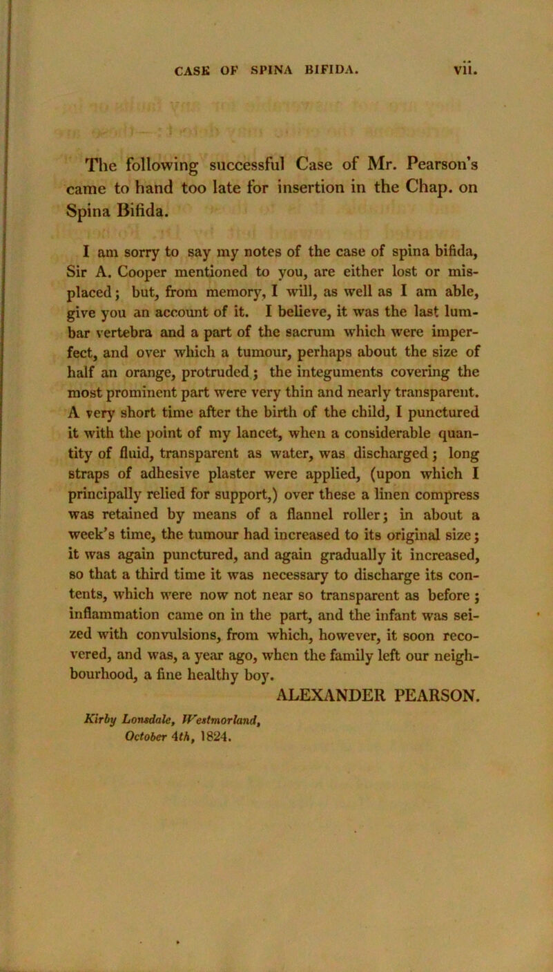 The following successful Case of Mr. Pearson’s came to hand too late for insertion in the Chap, on Spina Bifida. I am sorry to say my notes of the case of spina bifida. Sir A. Cooper mentioned to you, are either lost or mis- placed ; but, from memory, I will, as well as I am able, give you an account of it. I believe, it was the last lum- bar vertebra and a part of the sacrum which were imper- fect, and over which a tumour, perhaps about the size of half an orange, protruded; the integuments covering the most prominent part were very thin and nearly transparent. A very short time after the birth of the child, I punctured it with the point of my lancet, when a considerable quan- tity of fluid, transparent as water, was discharged ; long straps of adhesive plaster were applied, (upon which I principally relied for support,) over these a linen compress was retained by means of a flannel roller; in about a week’s time, the tumour had increased to its original size; it was again punctured, and again gradually it increased, so that a third time it was necessary to discharge its con- tents, which were now not near so transparent as before ; inflammation came on in the part, and the infant was sei- zed with convulsions, from which, however, it soon reco- vered, and was, a year ago, when the family left our neigh- bourhood, a fine healthy boy. ALEXANDER PEARSON. Kirby Lonsdale, Westmorland, October Ath, 1824.