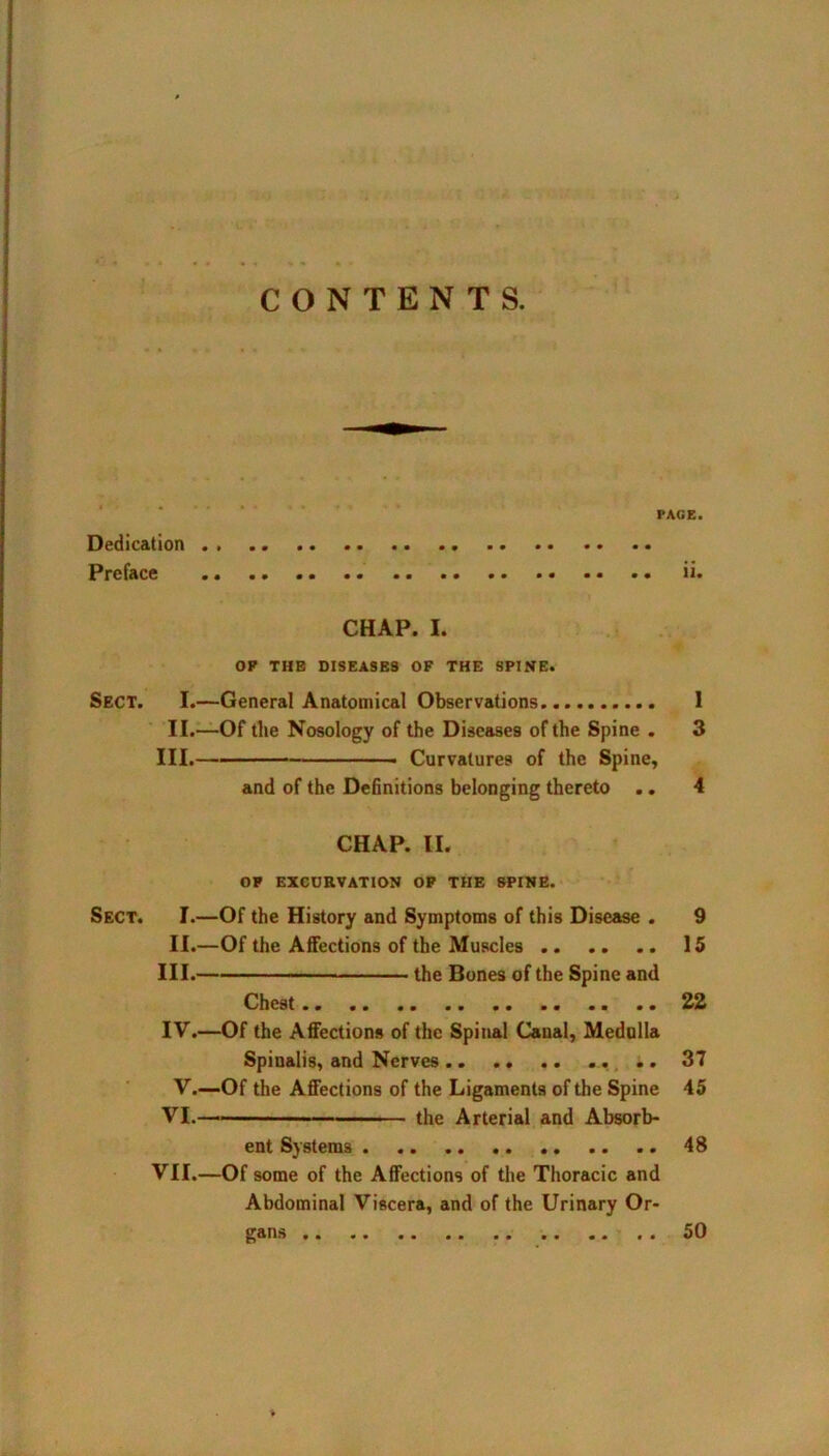 CONTENTS. PAGE. Dedication Preface .. ii. CHAP. I. OP THE DISEASES OF THE SPINE. Sect. I.—General Anatomical Observations I II.—Of the Nosology of the Diseases of the Spine . 3 III. Curvatures of the Spine, and of the Definitions belonging thereto .. 4 CHAP. II. OP EXCURVATION OP THE SPINE. Sect. I.—Of the History and Symptoms of this Disease . 9 II.—Of the Affections of the Muscles 15 III. the Bones of the Spine and Chest 22 IV. —Of the Affections of the Spinal Canal, Medulla Spinalis, and Nerves 37 V.—Of the Affections of the Ligaments of the Spine 45 VI. the Arterial and Absorb- ent Systems 48 VII.—Of some of the Affections of the Thoracic and Abdominal Viscera, and of the Urinary Or- gans 50