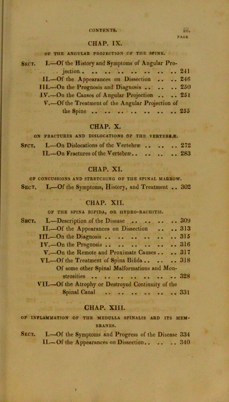 PAGE CHAP. IX. OF THE ANGULAR PROJECTION OF THE SPINE. Sect. I.—Of the History and Symptoms of Angular Pro- jection ..241 II.—Of the Appearances on Dissection .. .. 246 III. —On the Prognosis and Diagnosis 250 IV. —On the Causes of Angular Projection .. ..251 V.—Of the Treatment of the Angular Projection of the Spine 255 CHAP. X. ON FRACTURES AND DISLOCATIONS OF THE VERTEBRA. Sfct. I.—On Dislocations of the Vertebrae 272 II.—On Fractures of the Vertebrae.. .. .. 283 CHAP. XI. OF CONCUSSIONS AND STRETCHING OF THE SPINAL MARROW. Sect. I.—Of the Symptoms, History, and Treatment .. 302 CHAP. XII. OF THE SPINA BIFIDA, OR HYDRO-RACHITIS. Sect. I.—Description of the Disease 309 II.—Of the Appearances on Dissection .. ..313 III. —On the Diagnosis 315 IV. —On the Prognosis .316 V.—On the Remote and Proximate Causes .. .. 317 VI.—Of the Treatment of Spina Bifida 318 Of some other Spinal Malformations and Mon- strosities 328 VII.—Of the Atrophy or Destroyed Continuity of the Spinal Canal 331 CHAP. XIII. OF INFLAMMATION OF THE MEDULLA SPINALIS ARD ITS MEM- BRANES. Sect. I.—Of the Symptoms and Progress of the Disease 334 II.— Of the Appearances on Dissection 340