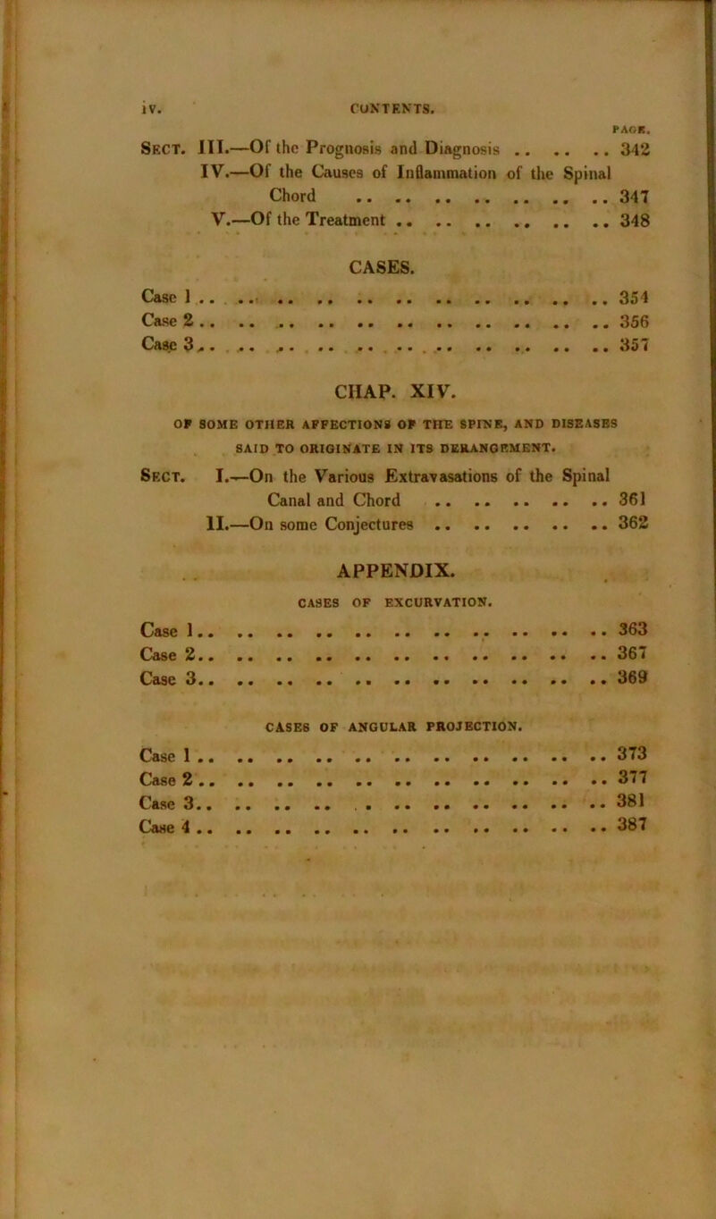 PARK. Sect. JIT.—Of the Prognosis and Diagnosis 342 IV.—Of the Causes of Inflammation of the Spina) Chord 347 V.—Of the Treatment 348 CASES. Case 1 .. 354 Case 2 356 Case 3.. ... ... .. 357 CHAP. XIV. OF SOME OTHER AFFECTIONS OF THE SPINE, AND DISEASES SAID TO ORIGINATE IN ITS DERANGEMENT. Sect. I.—On the Various Extravasations of the Spinal Canal and Chord 361 II.—On some Conjectures 362 APPENDIX. CASES OF EXCURVATION. Case 1 363 Case 2 367 Case 3 369 CASES OF ANGULAR PROJECTION. Case 1 373 Case 2 377 Case 3 .. . . .. .. .. .. .. •• 381 Case 4 387