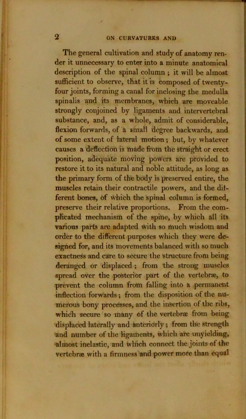 The general cultivation and study of anatomy ren- der it unnecessary to enter into a minute anatomical description of the spinal column ; it will be almost sufficient to observe, that it is composed of twenty- four joints, forming a canal for inclosing the medulla spinalis and its membranes, which are moveable strongly conjoined by ligaments and intervertebral substance, and, as a whole, admit of considerable, flexion forwards, of a small degree backwards, and of some extent of lateral motion; but, by whatever causes a deflection is made from the straight or erect position, adequate moving powers are provided to restore it to its natural and noble attitude, as long as the primary form of the body is preserved entire, the muscles retain their contractile powers, and the dif- ferent bones, of which the spinal column is formed, preserve their relative proportions. From the com- plicated mechanism of the spine, by which all its various parts are adapted with so much wisdom and order to the different purposes which they were de- signed for, and its movements balanced with so much exactness and care to secure the structure from being deranged or displaced ; from the strong muscles spread over the posterior part of the vertebrae, to prevent the column frotn falling into a permanent inflection forwards ; from the disposition of the nu- merous bony processes, and the insertion of the ribs, which secure so many of the vertebrae from being displaced laterally and anteriorly ; from the strength and number of the ligaments, which arc unyielding, almost inelastic, and which connect the joints ol the vertebrae with a firmness and power more than equal