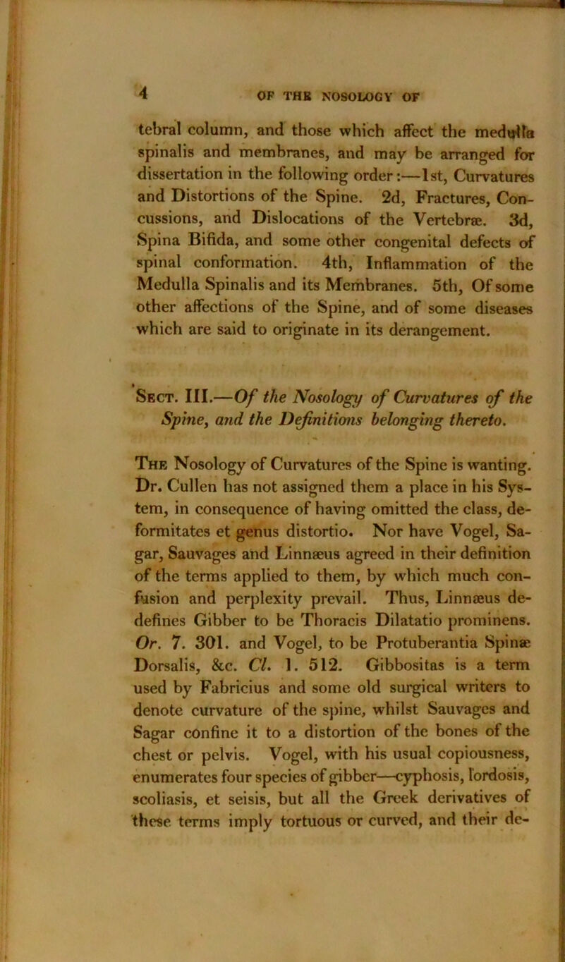 tebral column, and those which affect the medulla spinalis and membranes, and may be arranged for dissertation in the following order:—1st, Curvatures and Distortions of the Spine. 2d, Fractures, Con- cussions, and Dislocations of the Vertebrae. 3d, Spina Bifida, and some other congenital defects of spinal conformation. 4th, Inflammation of the Medulla Spinalis and its Membranes. 5th, Of some other affections of the Spine, and of some diseases which are said to originate in its derangement. Sect. III.—Of the Nosology of Curvatures of the Spiney and the Definitions belonging thereto. The Nosology of Curvatures of the Spine is wanting. Dr. Cullen has not assigned them a place in his Sys- tem, in consequence of having omitted the class, de- formitates et genus distortio. Nor have Vogel, Sa- gar, Sauvages and Linnaeus agreed in their definition of the terms applied to them, by which much con- fusion and perplexity prevail. Thus, Linnaeus de- defines Gibber to be Thoracis Dilatatio prominens. Or. 7. 301. and Vogel, to be Protuberantia Spinae Dorsalis, &c. Cl. 1. 512. Gibbositas is a term used by Fabricius and some old surgical writers to denote curvature of the spine, wrhilst Sauvages and Sagar confine it to a distortion of the bones of the chest or pelvis. Vogel, with his usual copiousness, enumerates four species of gibber—cyphosis, lordosis, scoliasis, et seisis, but all the Greek derivatives of these terms imply tortuous or curved, and their de-