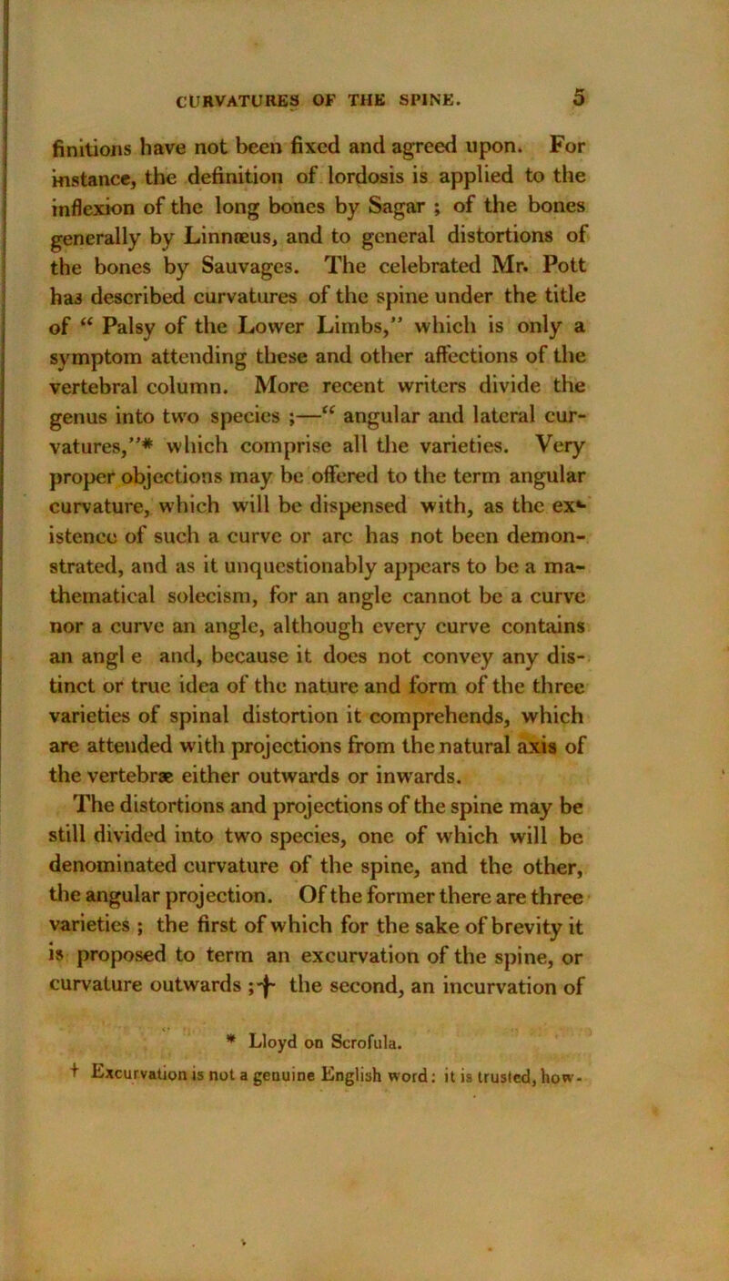 finitions have not been fixed and agreed upon. For instance, the definition of lordosis is applied to the inflexion of the long bones by Sagar ; of the bones generally by Linnaeus, and to general distortions of the bones by Sauvages. The celebrated Mr. Pott has described curvatures of the spine under the title of “ Palsy of the Lower Limbs,” which is only a symptom attending these and other affections of the vertebral column. More recent writers divide the genus into two species ;—“ angular and lateral cur- vatures,”* which comprise all the varieties. Very proper objections may be offered to the term angular curvature, which will be dispensed with, as the ex*- istencc of such a curve or arc has not been demon- strated, and as it unquestionably appears to be a ma- thematical solecism, for an angle cannot be a curve nor a curve an angle, although every curve contains an angl e and, because it does not convey any dis- tinct or true idea of the nature and form of the three varieties of spinal distortion it comprehends, which are attended with projections from the natural axis of the vertebrae either outwards or inwards. The distortions and projections of the spine may be still divided into two species, one of which will be denominated curvature of the spine, and the other, the angular projection. Of the former there are three varieties ; the first of which for the sake of brevity it is proposed to term an excurvation of the spine, or curvature outwards the second, an incurvation of * Lloyd on Scrofula. t Excurvation js not a genuine English word: it is trusted, how-