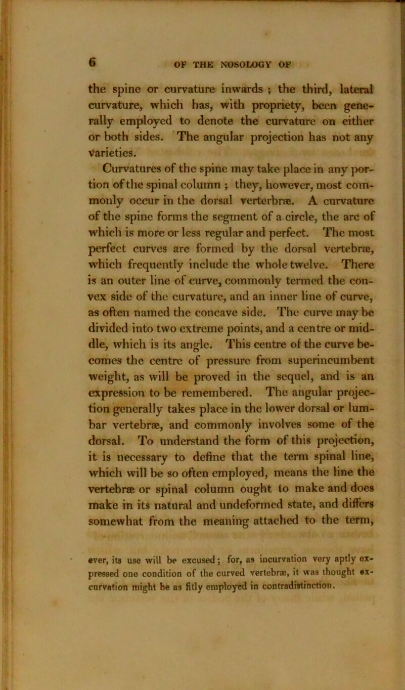 the spine or curvature inwards ; the third, lateral curvature, which has, with propriety, been gene- rally employed to denote the curvature on cither or both sides. The angular projection has not any varieties. Curvatures of the spine may take place in any por- tion of the spinal column ; they, however, most com- monly occur in the dorsal verterbrae. A curvature of the spine forms the segment of a circle, the arc of which is more or less regular and perfect. The most perfect curves are formed by the dorsal vertebrae, which frequently include the whole twelve. There is an outer line of curve, commonly termed the con- vex side of the curvature, and an inner line of curve, as often named the concave side. The curve may be divided into two extreme points, and a centre or mid- dle, which is its angle. This centre of the curve be- comes the centre of pressure from superincumbent weight, as will be proved in the sequel, and is an expression to be remembered. The angular projec- tion generally takes place in the lower dorsal or lum- bar vertebrae, and commonly involves some of the dorsal. To understand the form of this projection, it is necessary to define that the term spinal line, which will be so often employed, means the line the vertebrae or spinal column ought to make and does make in its natural and undeformed state, and differs somewhat from the meaning attached to the term, ever, its use will be excused; for, as incurvation very aptly ex- pressed one condition of the curved vertebrae, it was thought *x- enrvation might be as fitly employed in contradistinction.
