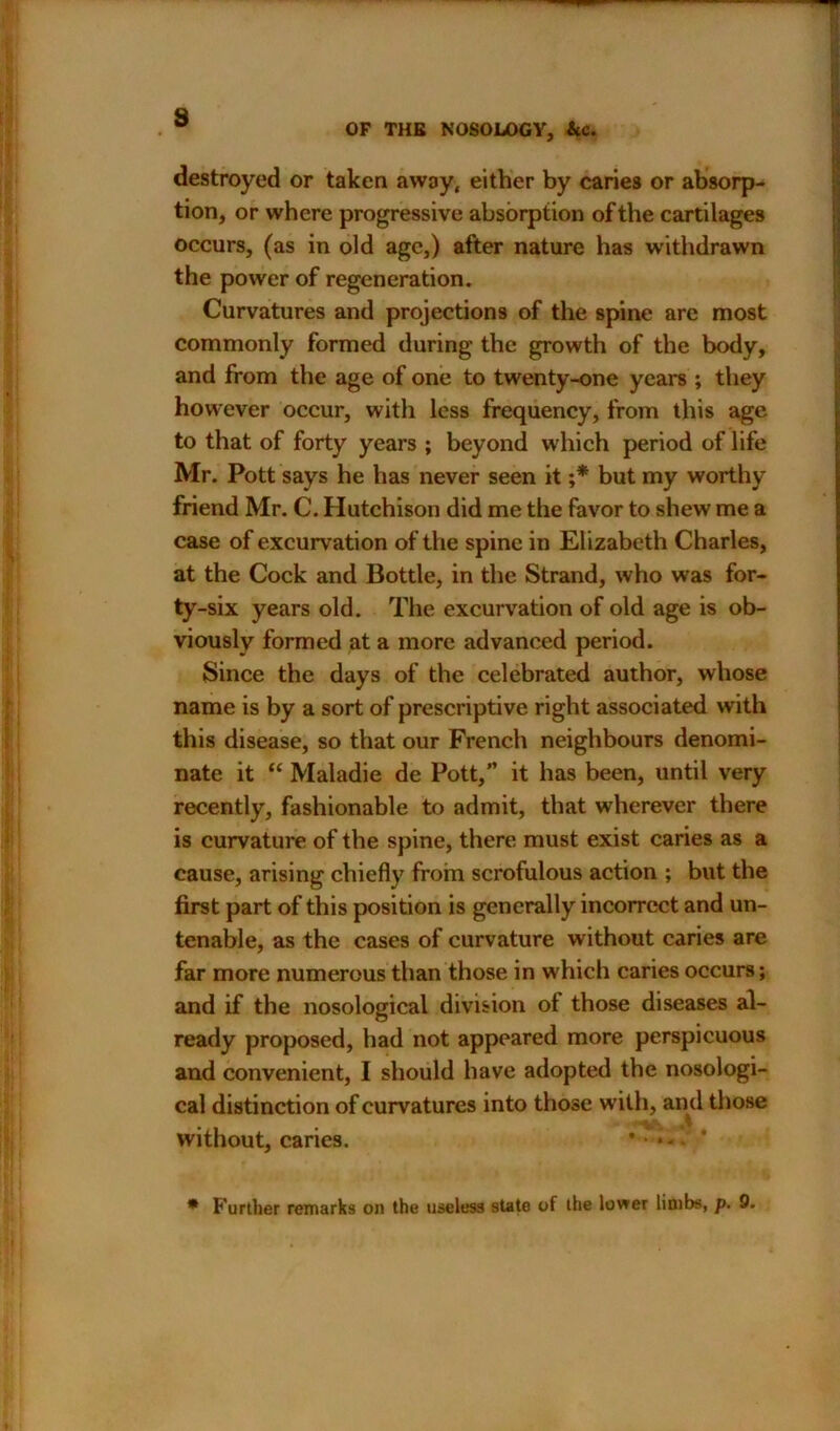 OF THE NOSOLOGY, &c. destroyed or taken away, either by caries or absorp- tion, or where progressive absorption of the cartilages occurs, (as in old age,) after nature has withdrawn the power of regeneration. Curvatures and projections of the spine are most commonly formed during the growth of the body, and from the age of one to twenty-one years ; they however occur, with less frequency, from this age to that of forty years ; beyond which period of life Mr. Pott says he has never seen it ;* but my worthy friend Mr. C. Hutchison did me the favor to shew me a case of excurvation of the spine in Elizabeth Charles, at the Cock and Bottle, in the Strand, who was for- ty-six years old. The excurvation of old age is ob- viously formed at a more advanced period. Since the days of the celebrated author, whose name is by a sort of prescriptive right associated with this disease, so that our French neighbours denomi- nate it “ Maladie de Pott,” it has been, until very recently, fashionable to admit, that wherever there is curvature of the spine, there must exist caries as a cause, arising chiefly from scrofulous action ; but the first part of this position is generally incorrect and un- tenable, as the cases of curvature without caries are far more numerous than those in which caries occurs; and if the nosological division ol those diseases al- ready proposed, had not appeared more perspicuous and convenient, I should have adopted the nosologi- cal distinction of curvatures into those with, and those without, caries. * Further remarks on the useless state of the lower limbs, p. 9.