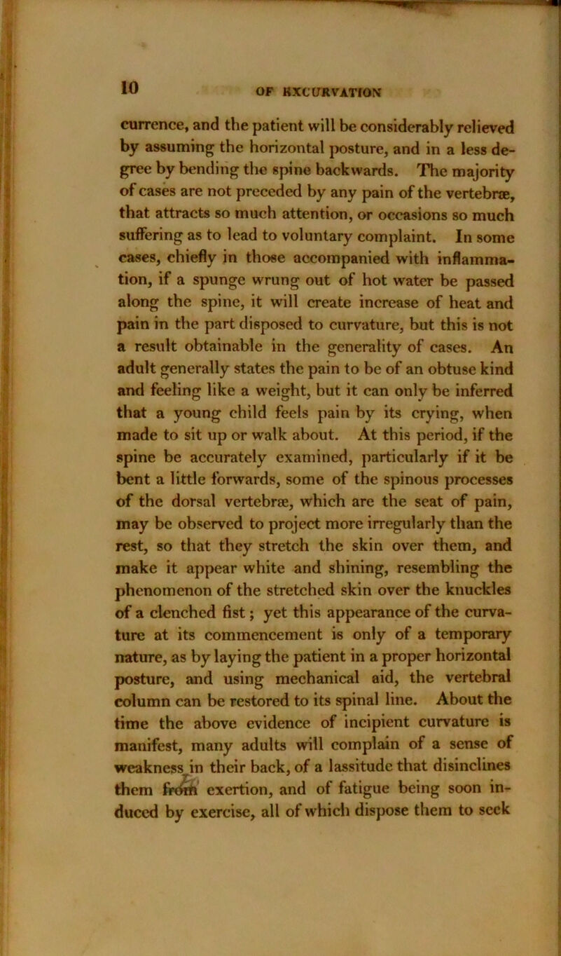 currence, and the patient will be considerably relieved by assuming the horizontal posture, and in a less de- gree by bending the spine backwards. The majority of cases are not preceded by any pain of the vertebra, that attracts so much attention, or occasions so much suffering as to lead to voluntary complaint. In some cases, chiefly in those accompanied with inflamma- tion, if a spunge wrung out of hot water be passed along the spine, it will create increase of heat and pain in the part disposed to curvature, but this is not a result obtainable in the generality of cases. An adult generally states the pain to be of an obtuse kind and feeling like a weight, but it can only be inferred that a young child feels pain by its crying, when made to sit up or walk about. At this period, if the spine be accurately examined, particularly if it be bent a little forwards, some of the spinous processes of the dorsal vertebrae, which are the seat of pain, may be observed to project more irregularly than the rest, so that they stretch the skin over them, and make it appear white and shining, resembling the phenomenon of the stretched skin over the knuckles of a clenched fist; yet this appearance of the curva- ture at its commencement is only of a temporary nature, as by laying the patient in a proper horizontal posture, and using mechanical aid, the vertebral column can be restored to its spinal line. About the time the above evidence of incipient curvature is manifest, many adults will complain of a sense of weakncssvin their back, of a lassitude that disinclines them frdrft exertion, and of fatigue being soon in- duced by exercise, all of which dispose them to seek