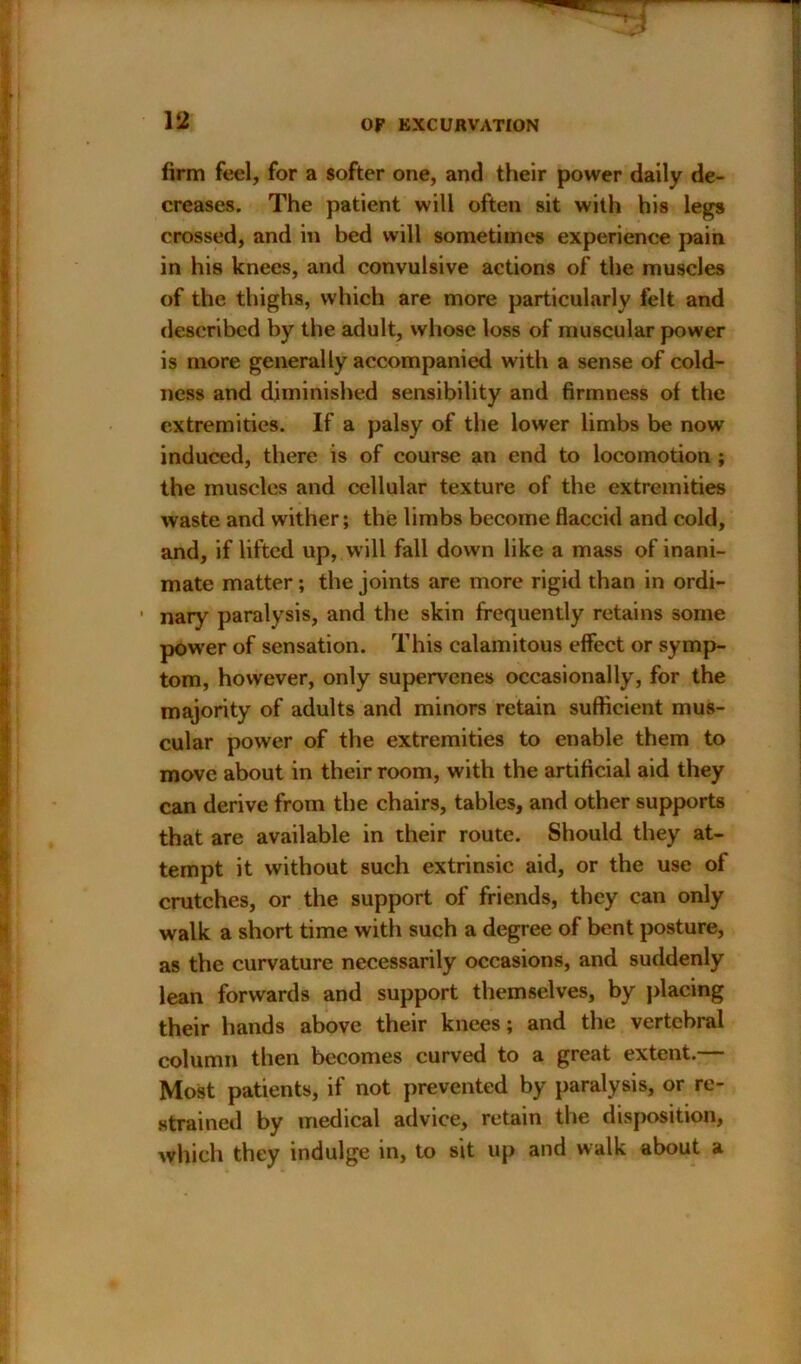 firm feel, for a softer one, and their power daily de- creases. The patient will often sit with his legs crossed, and in bed will sometimes experience pain in his knees, and convulsive actions of the muscles of the thighs, which are more particularly felt and described by the adult, whose loss of muscular power is more generally accompanied with a sense of cold- ness and diminished sensibility and firmness of the extremities. If a palsy of the lower limbs be now induced, there is of course an end to locomotion ; the muscles and cellular texture of the extremities waste and wither; the limbs become flaccid and cold, and, if lifted up, will fall down like a mass of inani- mate matter; the joints are more rigid than in ordi- ■ nary paralysis, and the skin frequently retains some power of sensation. This calamitous effect or symp- tom, however, only supervenes occasionally, for the majority of adults and minors retain sufficient mus- cular power of the extremities to enable them to move about in their room, with the artificial aid they can derive from the chairs, tables, and other supports that are available in their route. Should they at- tempt it without such extrinsic aid, or the use of crutches, or the support of friends, they can only walk a short time with such a degree of bent posture, as the curvature necessarily occasions, and suddenly lean forwards and support themselves, by placing their hands above their knees; and the vertebral column then becomes curved to a great extent.— Most patients, if not prevented by paralysis, or re- strained by medical advice, retain the disposition, which they indulge in, to sit up and walk about a