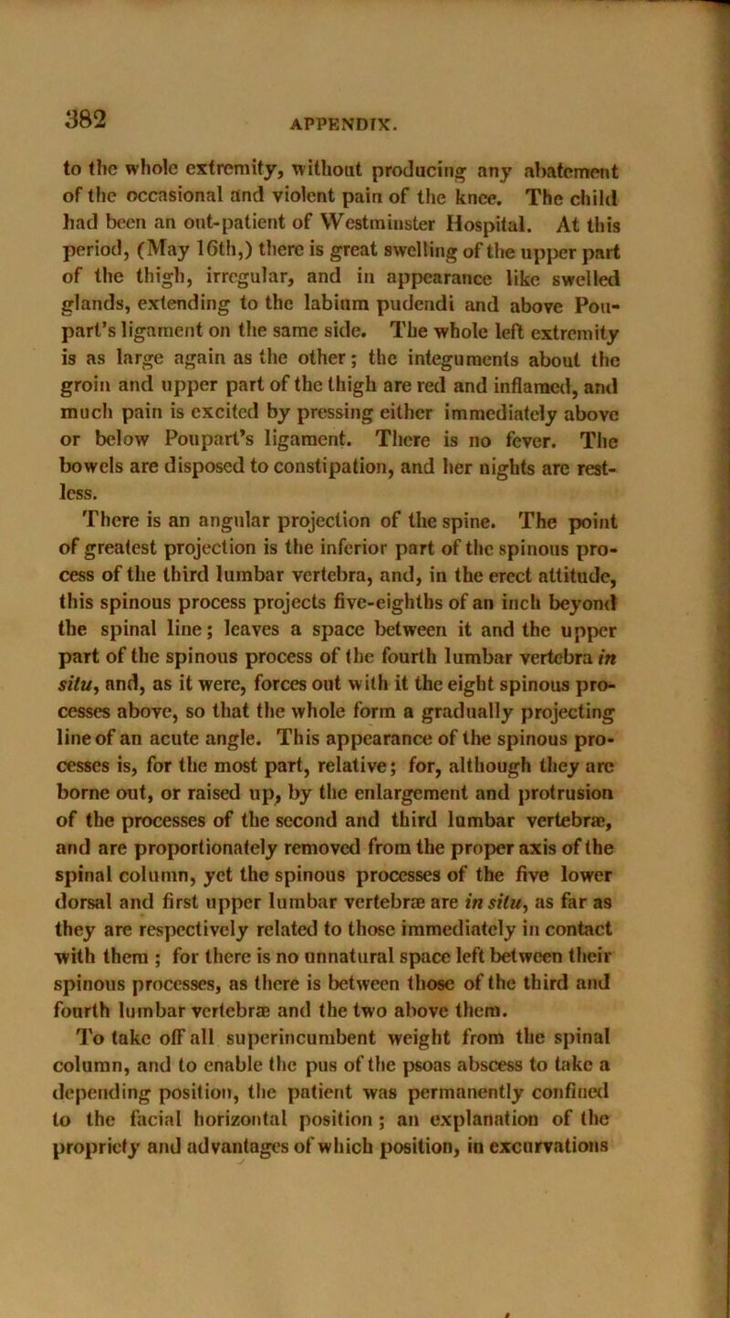 to the whole extremity, without producing any abatement of the occasional and violent pain of the knee. The child had been an out-patient of Westminster Hospital. At this period, (May 16th,) there is great swelling of the upper part of the thigh, irregular, and in appearance like swelled glands, extending to the labium pudendi and above Pou- part’s ligament on the same side. The whole left extremity is as large again as the other; the integuments about the groin and upper part of the thigh are red and inflamed, and much pain is excited by pressing either immediately above or below Poupart’s ligament. There is no fever. The bowels are disposed to constipation, and her nights arc rest- less. There is an angular projection of the spine. The point of greatest projection is the inferior part of the spinous pro- cess of the third lumbar vertebra, and, in the erect attitude, this spinous process projects five-eighths of an inch beyond the spinal line; leaves a space between it and the upper part of the spinous process of the fourth lumbar vertebra in situ, and, as it were, forces out with it the eight spinous pro- cesses above, so that the whole form a gradually projecting line of an acute angle. This appearance of the spinous pro- cesses is, for the most part, relative; for, although they are borne out, or raised up, by the enlargement and protrusion of the processes of the second and third lumbar vertebrae, and are proportionately removed from the proper axis of the spinal column, yet the spinous processes of the five lower dorsal and first upper lumbar vertebrae are in situ, as far as they are respectively related to those immediately in contact with them ; for there is no unnatural space left between their spinous processes, as there is between those of the third and fourth lumbar vertebra? and the two above them. To take olFall superincumbent weight from the spinal column, and to enable the pus of the psoas abscess to take a depending position, the patient was permanently confined to the facial horizontal position ; an explanation of the propriety and advantages of which position, in excurvations