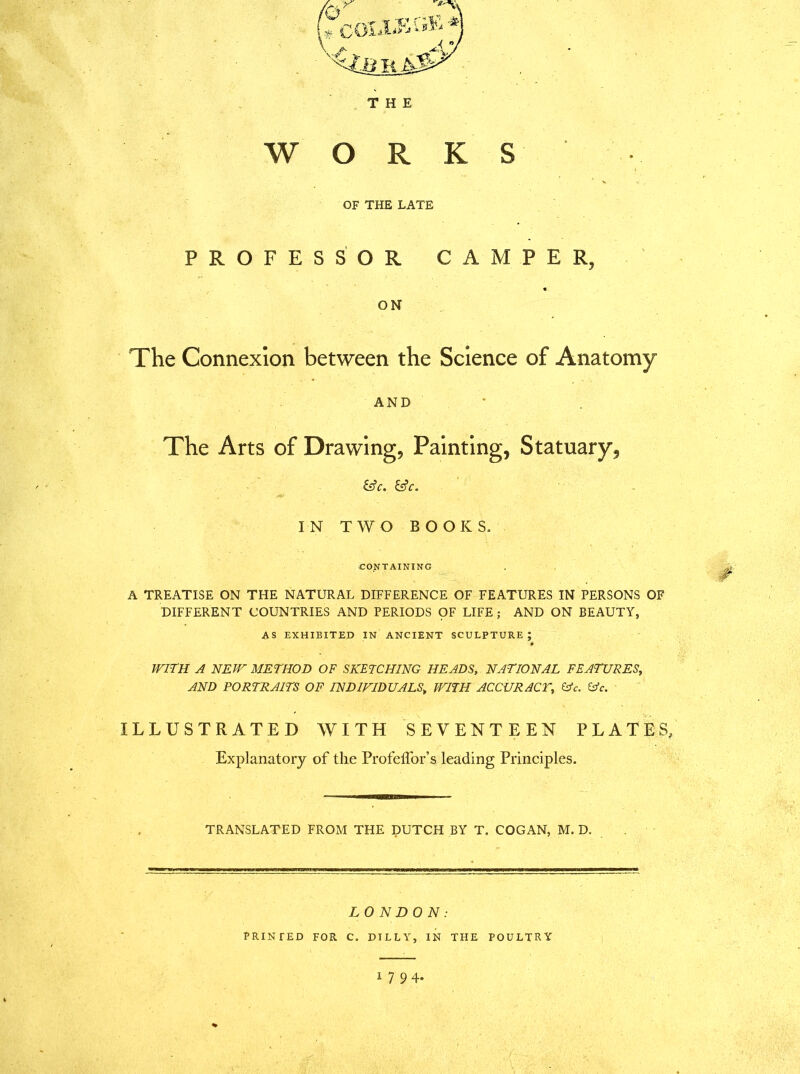 THE WORKS OF THE LATE PROFESSOR CAMPER, ON The Connexion between the Science of Anatomy AND The Arts of Drawing, Painting, Statuary, &C. IN TWO BOOKS. CONTAINING A TREATISE ON THE NATURAL DIFFERENCE OF FEATURES IN PERSONS OF DIFFERENT COUNTRIES AND PERIODS OF LIFE ; AND ON BEAUTY, AS EXHIBITED IN ANCIENT SCULPTURE; WITH A NEW METHOD OF SKETCHING HEADS, NATIONAL FEATURES, AND PORTRAITS OF INDIVIDUALS\ WITH ACCURACY, &c. &c. ILLUSTRATED WITH SEVENTEEN PLATES, Explanatory of the ProfefTor’s leading Principles. TRANSLATED FROM THE DUTCH BY T. COGAN, M. D. LONDON: PRINTED FOR C. DILLY, IN THE POULTRY