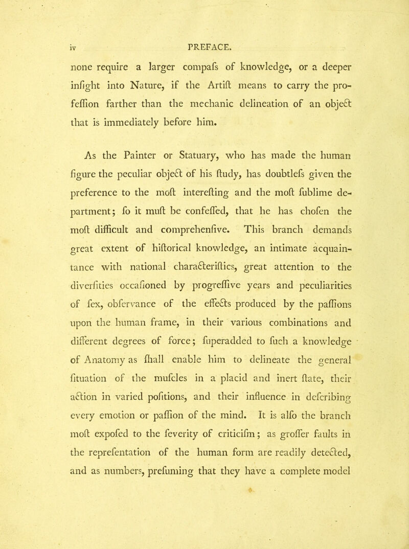none require a larger compafs of knowledge, or a deeper infight into Nature, if the Artifl means to carry the pro- feffion farther than the mechanic delineation of an obje£t that is immediately before him. As the Painter or Statuary, who has made the human figure the peculiar object of his ftudy, has doubtlefs given the preference to the moft interefling and the moft fublime de- partment; fo it muft be confefied, that he has chofen the mod difficult and comprehenfive. This branch demands great extent of hiftorical knowledge, an intimate acquain- tance with national chara&eriftics, great attention to the diverfities occafioned by progreffive years and peculiarities of fex, obfervance of the effects produced by the paffions upon the human frame, in their various combinations and different degrees of force; fuperadded to fuch a knowledge of Anatomy as fhall enable him to delineate the general fituation of the mufcles in a placid and inert (late, their action in varied pofitions, and their influence in defcribing every emotion or paffion of the mind. It is alfo the branch mod expofed to the feverity of criticifin; as grofier faults in the reprefentation of the human form are readily detected, and as numbers, prefuming that they have a complete model