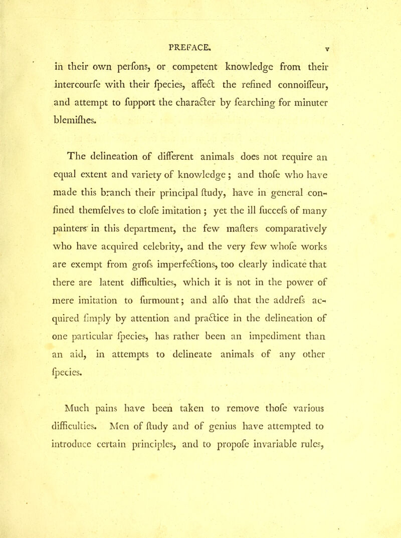 v in their own perfons, or competent knowledge from their intercourfe with their fpecies, affeCt the refined connoiffeur, and attempt to fupport the character by fearching for minuter blemifhes. The delineation of different animals does not require an equal extent and variety of knowledge; and thofe who have made this branch their principal ftudy, have in general con« fined themfelves to clofe imitation ; yet the ill fuccefs of many painters' in this department, the few mafters comparatively who have acquired celebrity, and the very few whole works are exempt from grofs imperfections, too clearly indicate that there are latent difficulties, which it is not in the power of mere imitation to furmount; and alfo that the addrefs ac-< quired limply by attention and practice in the delineation of one particular fpecies, has rather been an impediment than an aid, in attempts to delineate animals of any other fpecies. Much pains have been taken to remove thofe various difficulties. Men of ftudy and of genius have attempted to introduce certain principles, and to propofe invariable rules.