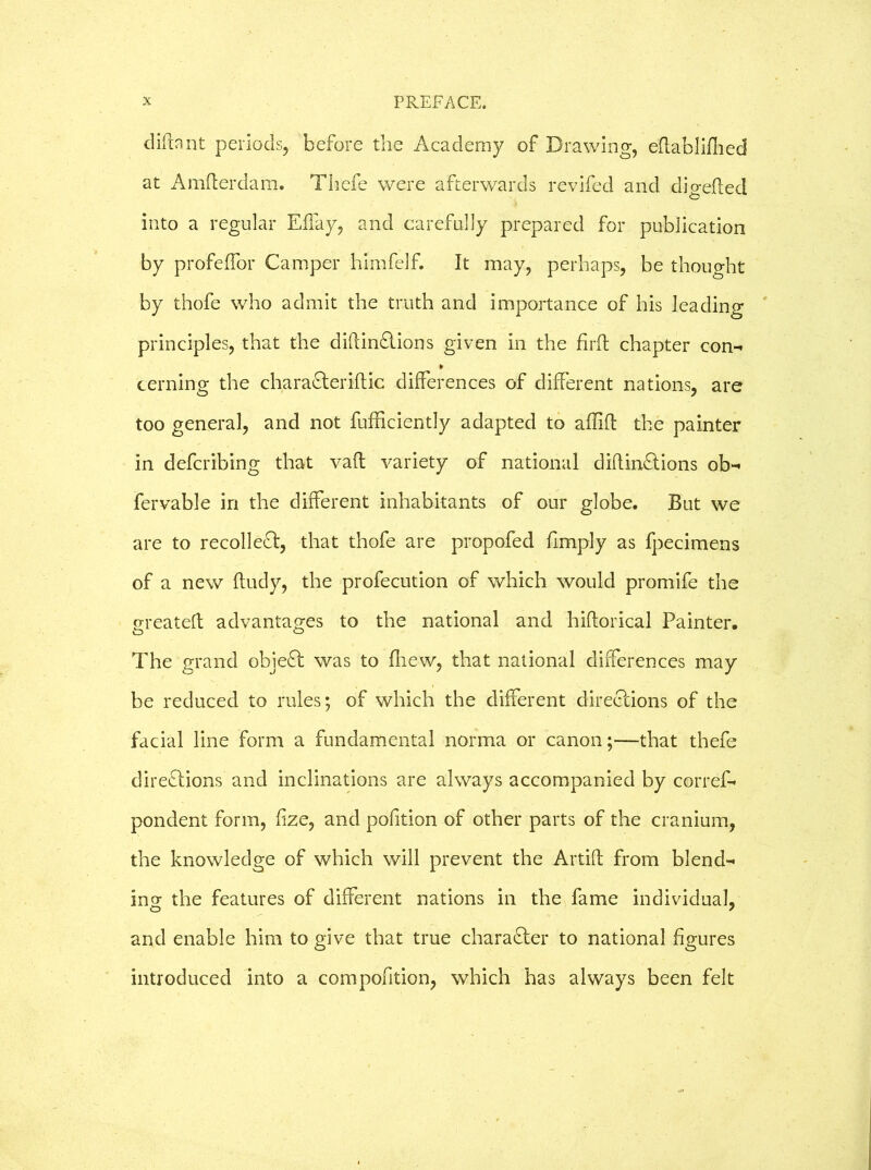 diftaiit periods, before the Academy of Drawing, eftablifhed at Amfterdam. Thefe were afterwards revifed and digefted into a regular Effay, and carefully prepared for publication by profeffor Camper himfelf. It may, perhaps, be thought by thofe who admit the truth and importance of his leading principles, that the diftinftions given in the fir ft chapter con- * cerning the charaCteriftic differences of different nations, are too general, and not fufficiently adapted to aftift the painter in defcribing that vaft variety of national diftinCtions ob- fervable in the different inhabitants of our globe. But we are to recollect, that thofe are propofed (imply as fpecimens of a new ftudy, the profecution of which would promife the great eft advantages to the national and hiftorical Painter. The grand objeCt was to fhew, that national differences may be reduced to rules; of which the different directions of the facial line form a fundamental norma or canon;—that thefe directions and inclinations are always accompanied by corref- pondent form, fize, and pofition of other parts of the cranium, the knowledge of which will prevent the Artift from blend- ing the features of different nations in the fame individual, and enable him to give that true character to national figures introduced into a com pofition, which has always been felt