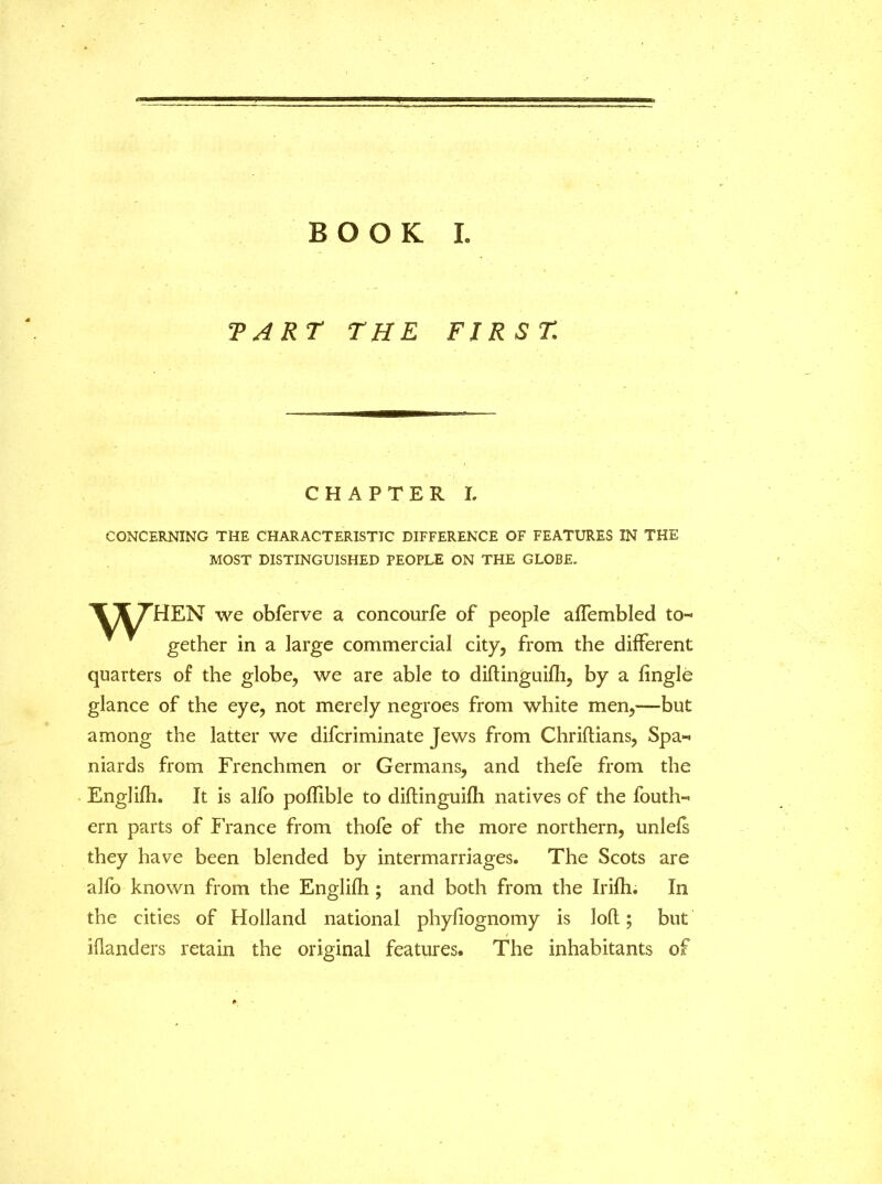 BOOK L TART THE FIRST CHAPTER I. CONCERNING THE CHARACTERISTIC DIFFERENCE OF FEATURES IN THE MOST DISTINGUISHED PEOPLE ON THE GLOBE. \ICT’HEN we obferve a concourfe of people affembled to- gether in a large commercial city, from the different quarters of the globe, we are able to diftinguifh, by a fingle glance of the eye, not merely negroes from white men,—-but among the latter we difcriminate Jews from Chriftians, Spa- niards from Frenchmen or Germans, and thefe from the Englifh. It is alfo poflible to diftinguifh natives of the fouth- ern parts of France from thofe of the more northern, unlefs they have been blended by intermarriages. The Scots are alfo known from the Englifh ; and both from the Irifh. In the cities of Holland national phyfiognomy is loft; but iflanders retain the original features. The inhabitants of