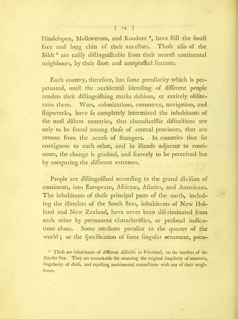 Hindelopen, Molkwerum, and Koudum *9 have flill the fmall face and long chin of their anceftors. Thofe alfo of the Biklt # are eafily diftioguifhable from their neareft continental neighbours, by their iliort and comprefled features. Each country, therefore, has fome peculiarity which is pen* petuated, until the accidental blending of different people renders their diftinguifhing marks dubious, or entirely oblite- rates them. Wars, colonizations, commerce, navigation, and fbipwrecks, have fo completely intermixed the inhabitants of the mod diftant countries, that chara&eriftic diftin£tions are only to be found among thofe of central provinces, that are remote from the accefs of ftrangers. In countries that lie contiguous to each other, and in iflands adjacent to conti- nents, the change is gradual, and fcarcely to be perceived but by comparing the different extremes. People are diflinguifhed according to the grand divifion of continents, into Europeans, Africans, Afiatics, and Americans. The inhabitants of thefe principal parts of the earth, include ing the iflanders of the South Seas, inhabitants of New Hol- land and New Zealand, have never been difcriminated from each other by permanent chara&eriftics, or perfonal indica- tions alone. Some attribute peculiar to the quarter of the world ; or the fpecifcation of fome fmgular ornament, pecu- * Thefe are inhabitants of different diftriCts in Friezland, on the borders of the Zuyder Sea. They are remarkable for retaining the original fimplicity of manners, fmgularity of drefs, and rejecting matrimonial connections with any of their neigh- bours.