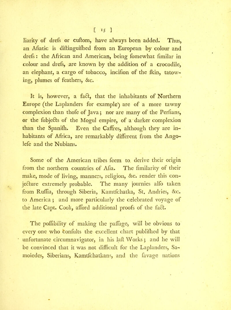 [ 1 Jiarity of drefs or cuftom, have always been added. Thus, an Afiatic is diftinguifhed from an European by colour and drefs: the African and American, being fomewhat limilar in colour and drefs, are known by the addition of a crocodile, an elephant, a cargo of tobacco, incifion of the fkin, tatow- ing, plumes of feathers, &c. It is, however, a fa ft, that the inhabitants of Northern Europe (the Laplanders for example) are of a more tawny complexion than thofe of Java; nor are many of the Perlians, or the fubjeCts of the Mogul empire, of a darker complexion than the Spanifli. Even the Caffres, although they are in- habitants of Africa, are remarkably different from the Ango- lefe and the Nubians. Some of the American tribes feem to derive their origin from the northern countries of Afia. The fimilarity of their make, mode of living, manners, religion, &c. render this con- jecture extremely probable. The many journies alfo taken from Ruffia, through Siberia, Kamtfchatka, St, Andries, &c. to America ; and more particularly the celebrated voyage of the late Capt. Cook, afford additional proofs of the faCt. The poffibllity of making the paffage, will be obvious to every one who confults the excellent chart publifhed by that unfortunate circumnavigator, in his laft Works; and he will be convinced that it was not difficult for the Laplanders, Sa- moiedes, Siberians, Karntfchatkans, and the favage nations