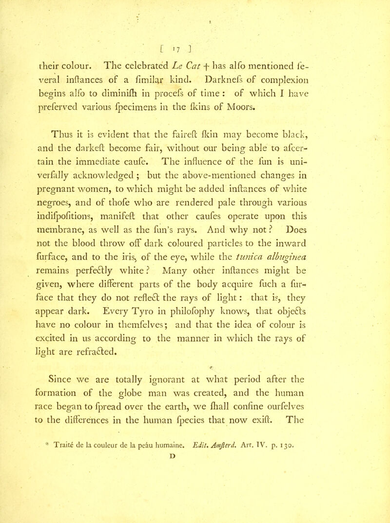 their colour. The celebrated Le Cat -f has alfo mentioned le~ veral inftances of a fimilar kind. Darknefs of complexion begins alfo to diminifh in procefs of time : of which I have preferved various fpecimens in the (kins of Moors. Thus it is evident that the fairefc fkin may become black, and the darkeft become fair, without our being able to afcer- tain the immediate caufe. The influence of the fun is uni- verfally acknowledged ; but the above-mentioned changes in pregnant women, to which might be added inftances of white negroes, and of thofe who are rendered pale through various indifpofitions, manifeft that other caufes operate upon this membrane, as well as the fun’s rays. And why not ? Does not the blood throw off dark coloured particles to the inward furface, and to the iris, of the eye, while the tunica albuginea remains perfectly white ? Many other inftances might be given, where different parts of the body acquire fuch a fur- face that they do not reflect the rays of light: that is, they appear dark. Every Tyro in philofophy knows, that objects have no colour in themfelves; and that the idea of colour is excited in us according to the manner in which the rays of light are refracted. Since we are totally ignorant at what period after the formation of the globe man was created, and the human race began to fpread over the earth, we fhall confine ourfelves to the differences in the human fpecies that now exift. The '* Traite de la couleur de la pe&u humaine. Edit. Amfierd. Art. TV. p. 130. D