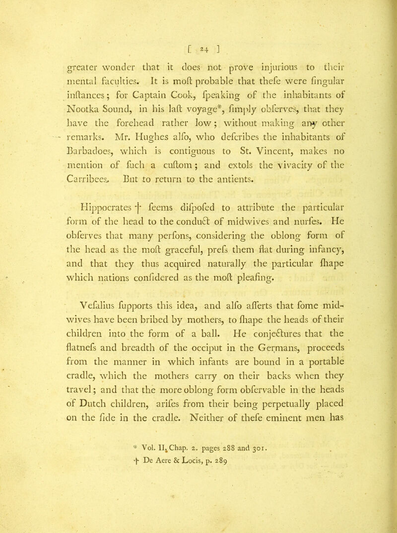 [ *4 ] greater wonder that it does not prove injurious to their mental faculties. It is moft probable that thefe were lingular inftances; for Captain Cook, (peaking of the inhabitants of Nootka Sound, in his laid voyage*, (imply obferves, that they have the forehead rather low; without making any ether ~ remarks. Mr. Hughes alfo, who deferibes the inhabitants of Barbadoes, which is contiguous to St. Vincent, makes no mention of fuch a cuftom; and extols the vivacity of the Carribees* But to return to the antients. Hippocrates 'j* feems difpofed to attribute the particular form of the head to the conduct of midwives and nurfes. He obferves that many perfons, considering the oblong form of the head as the moft graceful, prefs them flat during infancy, and that they thus acquired naturally the particular fliape which nations confidered as the moft pleading. Vefalius fupports this idea, and alfo aflerts that fome mid- wives have been bribed by mothers, to fhape the heads of their children into the form of a ball. He conjectures that the flatnefs and breadth of the occiput in the Germans, proceeds from the manner in which infants are bound in a portable cradle, which the mothers carry on their backs when they travel; and that the more oblong form obfervable in the heads of Dutch children, arifes from their being perpetually placed on the fide in the cradle. Neither of thefe eminent men has i . '* Vol. I^Chap. 2. pages 288 and 301. •f De Aere & Locis, p. 289