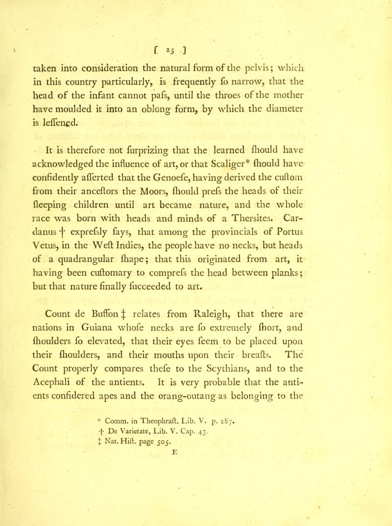 taken into consideration the natural form of the pelvis; which in this country particularly, is frequently fo narrow, that the head of the infant cannot pafs, until the throes of the mother have moulded it into an oblong form, by which the diameter is leflen^d. It is therefore not furprizing that the learned fhould have acknowledged the influence of art, or that Scaliger* fhould have confidently aflerted that the Genoefe, having derived the cuftom from their anceftors the Moors, fhould prefs the heads of their fleeping children until art became nature, and the whole race was born with heads and minds of a Thersites. Car- danus exprefsly fays, that among the provincials of Portus Vetus, in the Weft Indies, the people have no necks, but heads of a quadrangular fhape; that this originated from art, it having been cuftomary to comprefs the head between planks; but that nature finally fucceeded to art. Count de Buffon ^ relates from Raleigh, that there are nations in Guiana whofe necks are fo extremely fhort, and fhoulders fo elevated, that their eyes feem to be placed upon their fhoulders, and their mouths upon their breafts. The Count properly compares thefe to the Scythians, and to the Acephali of the antients. It is very probable that, the anti- ents confidered apes and the orang-outang as belonging to the * Comm, in Theophraft. Lib. V. p. 287. De Varietate, Lib. V. Cap. 43. X Nat. Hift. page 505. .E