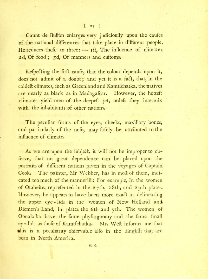 Count de Buffon enlarges very judicioufly upon the caufes of the national differences that take place in different people. He reduces thefe to three:— id, The influence of climate; 2d, Of food ; 3 d, Of manners and cudoms. Refpe£ting the firfl caufe, that the colour depends upon it, does not admit of a doubt; and yet it is a fa£l, that, in the colded climates, fuch as Greenland and Kamtfchatka, thenatives are nearly as black as in Madagafcar. However, the hotted climates yield men of the deeped jet, unlefs they intermix with the inhabitants of other nations. The peculiar forms of the eyes, cheeks, maxillary bones, and particularly of the nofe, may fafely be attributed to the influence of climate. As we are upon the fubjeft, it will not be improper to ob- ferve, that no great dependence can be placed upon the portraits of different nations given in the voyages of Captain Cook. The painter, Mr Webber, has in mod of them, indi- cated too much of the mannerid: For example, In the women of Otaheite, reprefented in the 27th, 28th, and 29th plates. However, he appears to have been more exa£l in delineating the upper eye-lids in the women of New Holland and Diemen’s Land, in plates the 6 th and 7 th. The women of Oonalafka have the fame phyfiognomy and the fame fmall eye-lids as thofe of Kamtfchatka. Mr. Wed informs me that *his is a peculiarity obfervable alfo in the Englifli thay are born in North America. E 2