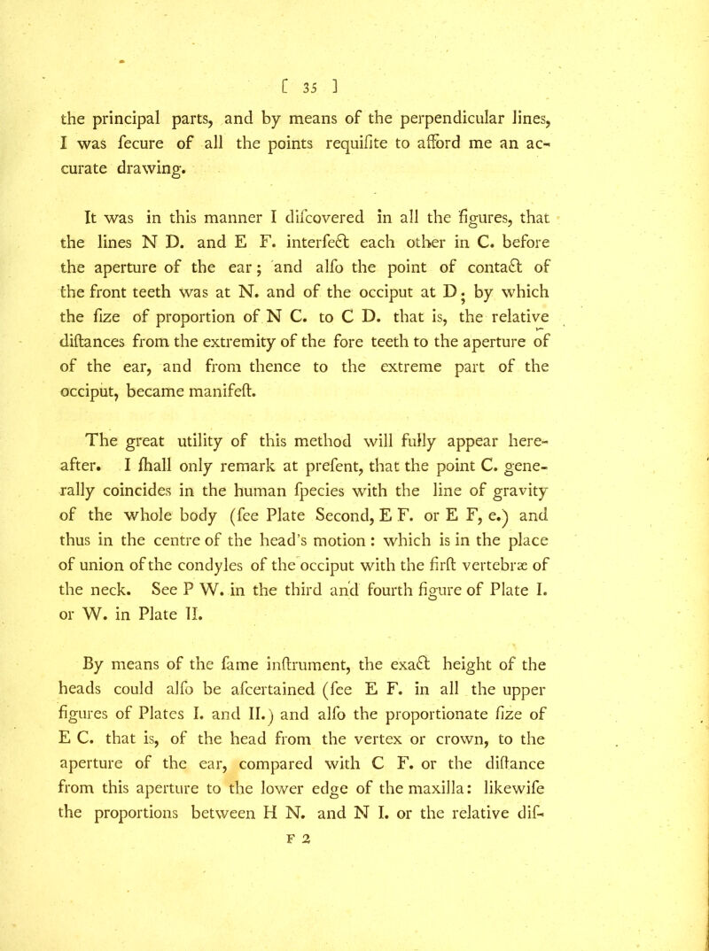 the principal parts, and by means of the perpendicular lines, I was fecure of all the points requifte to afford me an ac- curate drawing. It was in this manner I difcovered in all the figures, that the lines N D. and E F. interfe£t each other in C. before the aperture of the ear; and alfo the point of contact of the front teeth was at N. and of the occiput at D. by which the fize of proportion of N C. to C D. that is, the relative diftances from the extremity of the fore teeth to the aperture of of the ear, and from thence to the extreme part of the occiput, became manifeft. The great utility of this method will fully appear here- after. I fhall only remark at prefent, that the point C. gene- rally coincides in the human fpecies with the line of gravity of the whole body (fee Plate Second, E F. or E F, e.) and thus in the centre of the head’s motion: which is in the place of union of the condyles of the occiput with the firft vertebrae of the neck. See P W. in the third and fourth figure of Plate I. or W. in Plate II. By means of the fame inftrument, the exafit height of the heads could alfo be afcertained (fee E F. in all the upper figures of Plates I. and II.) and alfo the proportionate fize of E C. that is, of the head from the vertex or crown, to the aperture of the ear, compared with C F. or the diffance from this aperture to the lower edge of the maxilla: likewife the proportions between H N. and N I. or the relative dif- F 2