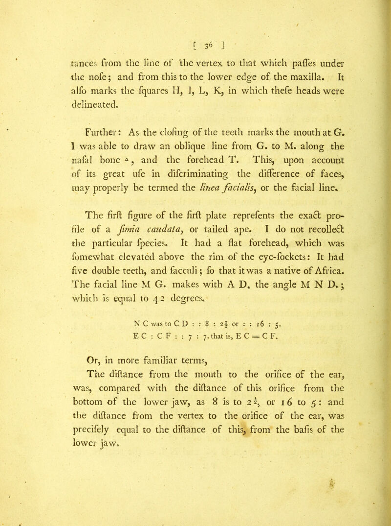 / [ 36 j iances from the line of the vertex to that which paffes under the nofe; and from this to the lower edge of the maxilla. It alfo marks the fquares H, I, L, K, in which thefe heads were delineated. Further: As the doling of the teeth marks the mouth at G. I was able to draw an oblique line from G. to M. along the nafal bone A, and the forehead T. This, upon account of its great ufe in difcriminating the difference of faces, may properly be termed the lined facialis, or the facial line. The firfl figure of the firft plate reprefents the exa£t pro- file of a funia caudatay or tailed ape. I do not recoiled; the particular fpecies. It had a flat forehead, which was fomewhat elevated above the rim of the eye-fockets: It had five double teeth, and facculi; fo that it was a native of Africa. The facial line M G. makes with A D. the angle M N D. j which is equal to 42 degrees. N C was to C D : : 8 : 2§. or : : 16 ; 5. E C : C F : : 7 : 7. that is, E C = C F. Or, in more familiar terms, The diflance from the mouth to the orifice of the ear, was, compared with the diflance of this orifice from the bottom of the lower jaw, as 8 is to 2 2, or 1 6 to 5: and the diflance from the vertex to the orifice of the ear, was precifely equal to the diflance of this, from the bafis of the lower jaw. k
