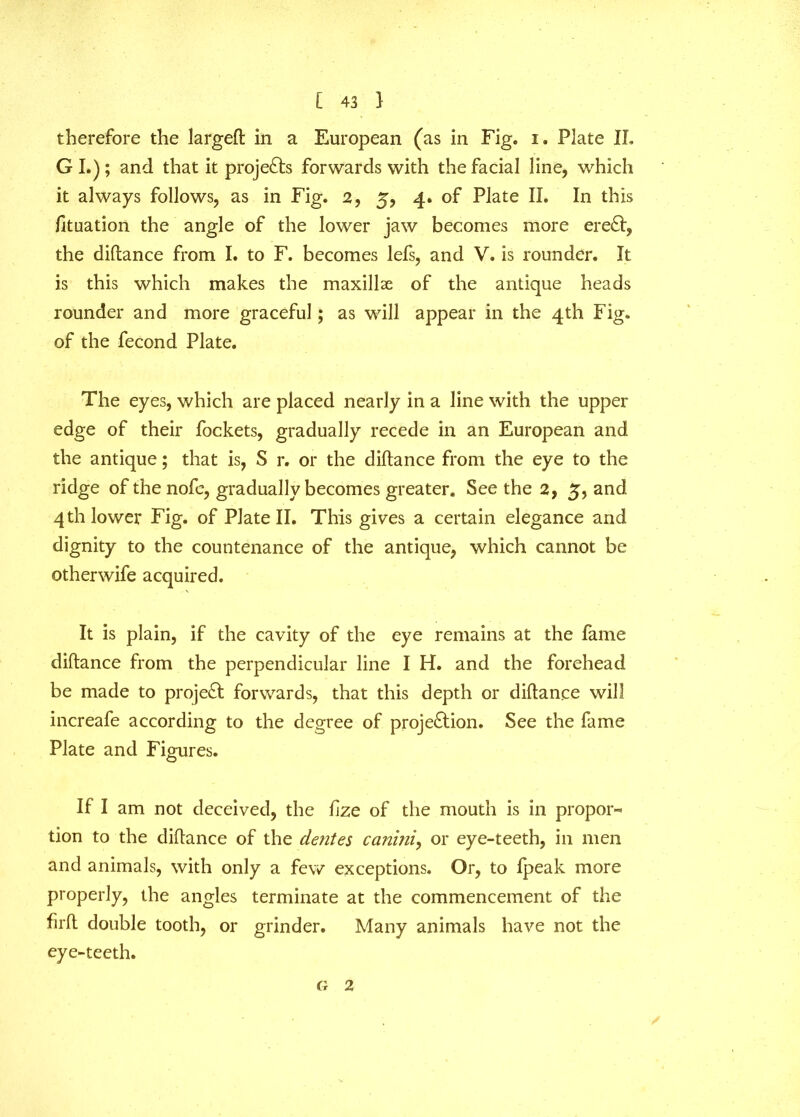 therefore the largeft in a European (as in Fig. i. Plate IL G I.); and that it projects forwards with the facial line, which it always follows, as in Fig. 2, 5, 4. of Plate II. In this fituation the angle of the lower jaw becomes more ereCt, the diftance from I. to F. becomes lefs, and V. is rounder. It is this which makes the maxillae of the antique heads rounder and more graceful; as will appear in the 4th Fig. of the fecond Plate. The eyes, which are placed nearly in a line with the upper edge of their fockets, gradually recede in an European and the antique; that is, S r. or the diftance from the eye to the ridge of the nofe, gradually becomes greater. See the 2, 5, and 4 th lower Fig. of Plate II. This gives a certain elegance and dignity to the countenance of the antique, which cannot be otherwife acquired. It is plain, if the cavity of the eye remains at the fame diftance from the perpendicular line I H. and the forehead be made to project forwards, that this depth or diftance will increafe according to the degree of projection. See the fame Plate and Figures. If I am not deceived, the fize of the mouth is in propor- tion to the diftance of the dentes ca?iiniy or eye-teeth, in men and animals, with only a few exceptions. Or, to fpeak more properly, the angles terminate at the commencement of the firft double tooth, or grinder. Many animals have not the eye-teeth. G 2