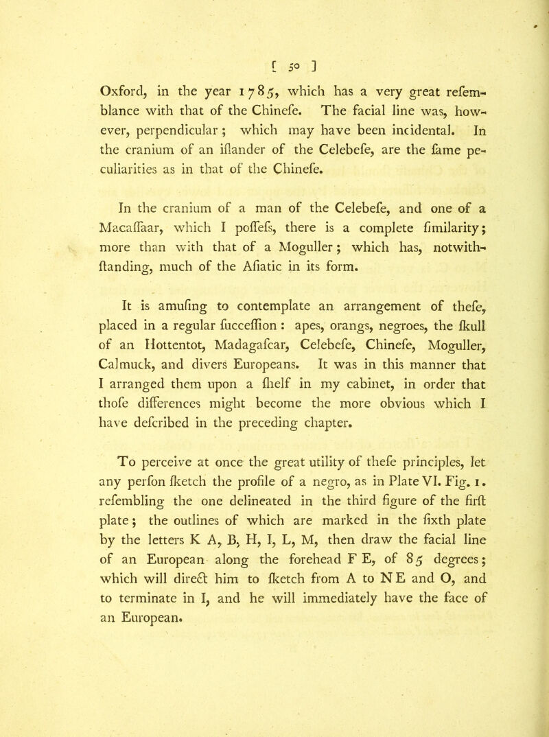 Oxford, in the year i 7 8 5, which has a very great refem- blance with that of the Chinefe. The facial line was, how- ever, perpendicular ; which may have been incidental. In the cranium of an iflander of the Celebefe, are the fame pe- culiarities as in that of the Chinefe. In the cranium of a man of the Celebefe, and one of a MacafTaar, which I poffefs, there is a complete fimilarity; more than with that of a Moguller; which has, notwiths- tanding, much of the Afiatic in its form. It is amufing to contemplate an arrangement of thefe, placed in a regular fucceffion : apes, orangs, negroes, the Ikull of an Hottentot, Madagafcar, Celebefe, Chinefe, Moguller, Cal muck, and divers Europeans. It was in this manner that I arranged them upon a fhelf in my cabinet, in order that thofe differences might become the more obvious which I have defcribed in the preceding chapter. To perceive at once the great utility of thefe principles, let any perfon fketch the profile of a negro, as in Plate VI. Fig. 1. refembling the one delineated in the third figure of the firft plate; the outlines of which are marked in the fixth plate by the letters K A, B, H, I, L, M, then draw the facial line of an European along the forehead F E, of 85 degrees; which will direct him to fketch from A to NE and O, and to terminate in I, and he will immediately have the face of an European.