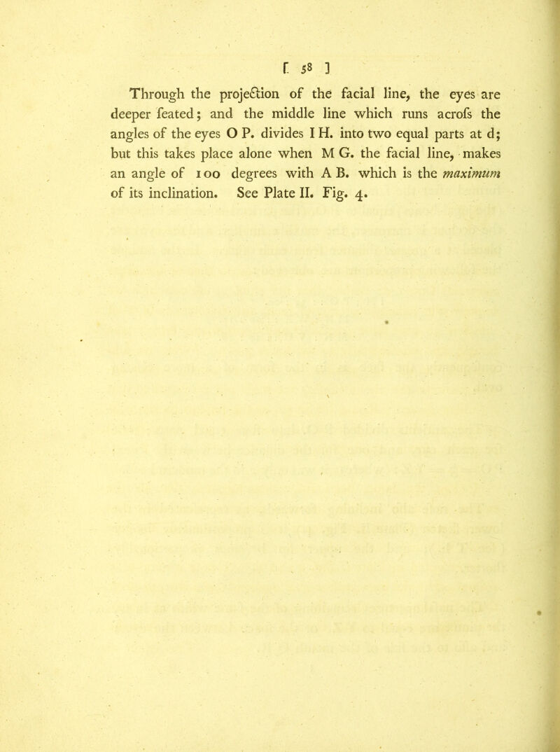 r. 53 ] Through the proje&ion of the facial line, the eyes are deeper feated; and the middle line which runs acrofs the angles of the eyes O P. divides I H. into two equal parts at d; but this takes place alone when M G. the facial line, makes an angle of i oo degrees with A B. which is the maximum