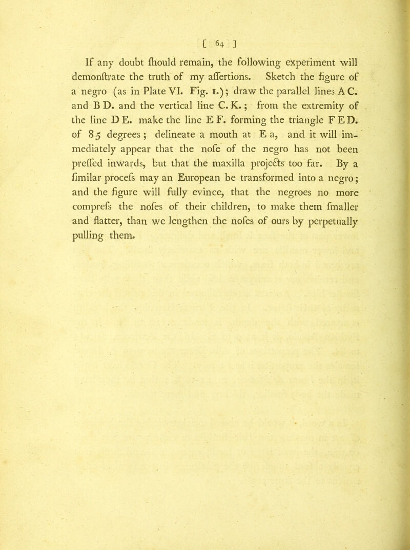 If any doubt fhould remain, the following experiment will demonftrate the truth of my affertions. Sketch the figure of a negro (as in Plate VI. Fig. I.); draw the parallel lines A C. and B D. and the vertical line C. K.; from the extremity of the line D E. make the line E F. forming the triangle FED. of 8 5 degrees; delineate a mouth at E a, and it will im- mediately appear that the nofe of the negro has not been prefTed inwards, but that the maxilla projects too far. By a fimilar procefs may an European be transformed into a negro; and the figure will fully evince, that the negroes no more comprefs the nofes of their children, to make them fmaller and flatter, than we lengthen the nofes of ours by perpetually pulling them.