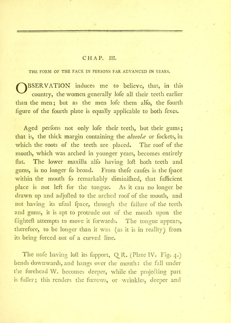 THE FORM OF THE FACE IN PERSONS FAR ADVANCED IN YEARS. ^OBSERVATION induces me to believe, that, in this country, the women generally lofe all their teeth earlier than the men; but as the men lofe them alfo, the fourth figure of the fourth plate is equally applicable to both fexes. Aged perfons not only lofe their teeth, but their gums; that is, the thick margin containing the alveola or fockets, in which the roots of the teeth are placed. The roof of the mouth, which was arched in younger years, becomes entirely flat. The lower maxilla alfo having loft both teeth and gums, is no longer fo broad. From thefe caufes is the fpace within the mouth fo remarkably diminifhed, that fufiflcient place is not left for the tongue. As it can no longer be drawn up and adjufted to the arched roof of the mouth, and not having its ufual fpace, through the failure of the teeth and gums, it is apt to protrude out of the mouth upon the flighted attempts to move it forwards. The tongue appears, therefore, to be longer than it was (as it is in reality) from its being forced out of a curved line. The nofe having loft its fupport, Q_R. (Plate IV. Fig. 4.) bends downwards, and hangs over the mouth: the fall under the forehead W. becomes deeper, while the projefting part is fuller; this renders the furrows, or wrinkles, deeper and