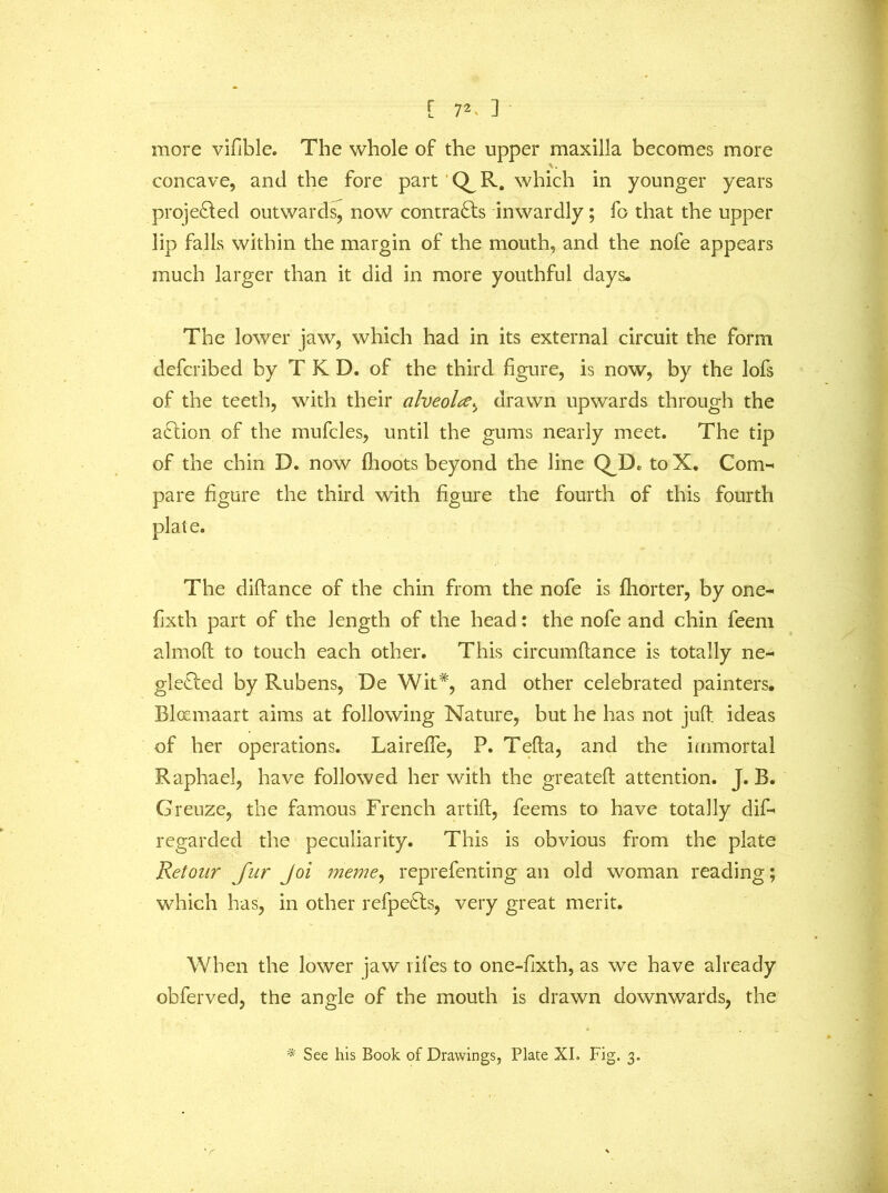 [ 7^ 3 more vifible. The whole of the upper maxilla becomes more concave, and the fore part Q^R. which in younger years projected outwards, now contra£ls inwardly; fo that the upper lip falls within the margin of the mouth, and the nofe appears much larger than it did in more youthful days. The lower jaw, which had in its external circuit the form defcribed by T K D. of the third figure, is now, by the lofs of the teeth, with their alveola, drawn upwards through the aclion of the mufcles, until the gums nearly meet. The tip of the chin D. now fhoots beyond the line QJD. to X. Com- pare figure the third with figure the fourth of this fourth plate. The diflance of the chin from the nofe is fhorter, by one- fixth part of the length of the head: the nofe and chin feem almoft to touch each other. This circumftance is totally ne- glected by Rubens, De Wit*, and other celebrated painters. Bloemaart aims at following Nature, but he has not juft ideas of her operations. Laireffe, P. Tefta, and the immortal Raphael, have followed her with the greateft attention. J. B. Greuze, the famous French artift, feems to have totally dif- regarded the peculiarity. This is obvious from the plate Retour Jur Joi meme, reprefenting an old woman reading; which has, in other refpe£ts, very great merit. When the lower jaw lifes to one-fixth, as we have already obferved, the angle of the mouth is drawn downwards, the * See his Book of Drawings, Plate XI. Fig. 3.