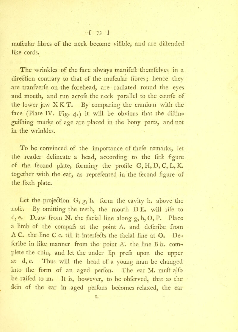 mufcular fibres of the neck become vifible, and are diftended like cords. The wrinkles of the face always manifeft themfelves in a direction contrary to that of the mufcular fibres; hence they are tranfverfe on the forehead, are radiated round the eyes and mouth, and run acrofs the neck parallel to the courfe of the lower jaw X K T. By comparing the cranium with the face (Plate IV. Fig. 4.) it will be obvious that the diftin- guilhing marks of age are placed in the bony parts, and not in the wrinkles. To be convinced of the importance of thefe remarks, let the reader delineate a head, according to the fir ft figure of the fecond plate, forming the profile G, H, D, C, L, K. together with the ear, as reprefented in the fecond figure of the fixth plate. Let the projection G, g, h. form the cavity h. above the nofe. By omitting the teeth, the mouth D E. will rife to d, e. Draw from N. the facial line along g, h, Q, P. Place a limb of the compafs at the point A. and defcribe from A C. the line C c. till it interfeCts the facial line at O. De- fcribe in like manner from the point A. the line B b. com- plete the chin, and let the under lip prefs upon the upper at d, e. Thus will the head of a young man be changed into the form of an aged perfon. The ear M. rnitft alfo be raifed to m. It is, however, to be obferved, that as the fkin of the ear in aged perfons becomes relaxed, the ear L