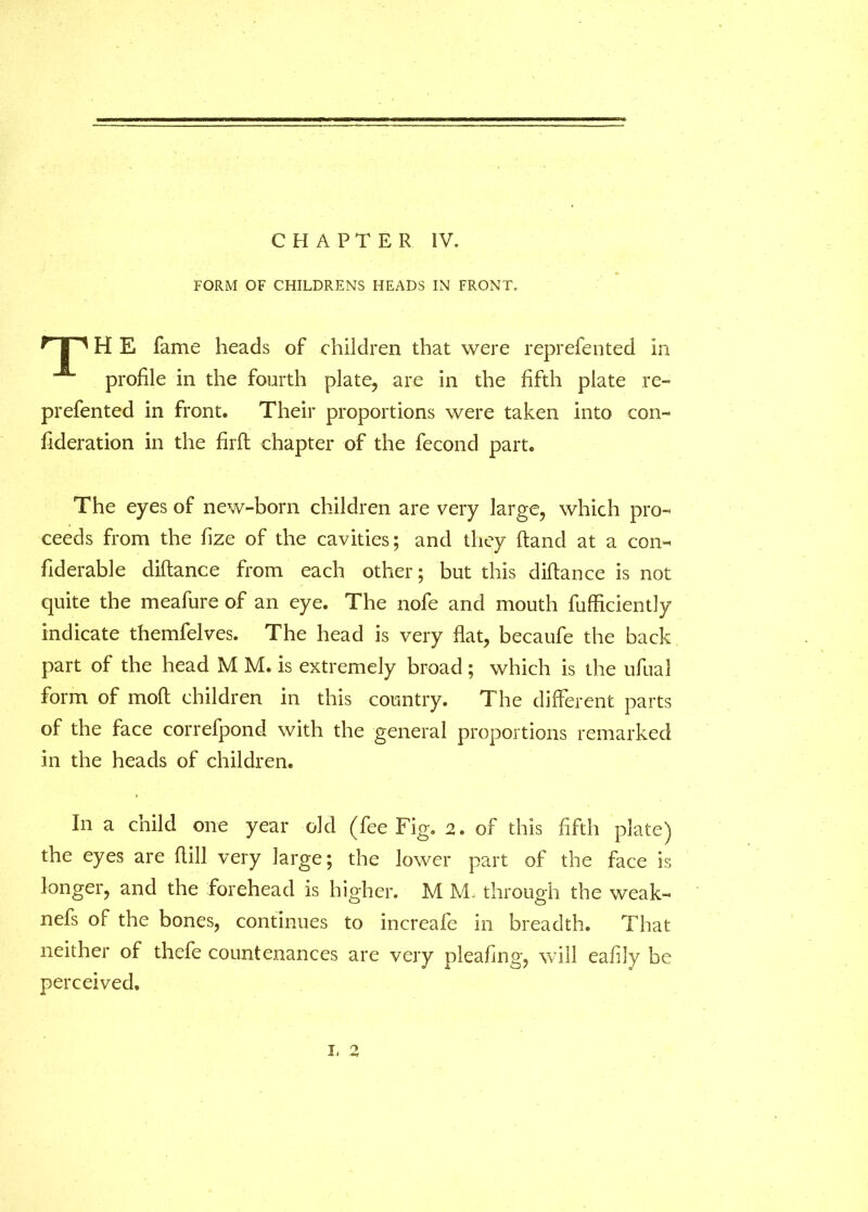 CHAPTER IV. FORM OF CHILDRENS HEADS IN FRONT. ^ | ^ H E fame heads of children that were reprefented in profile in the fourth plate, are in the fifth plate re- prefented in front. Their proportions were taken into con- fideration in the firft chapter of the fecond part. The eyes of new-born children are very large, which pro- ceeds from the fize of the cavities; and they (land at a con- fiderable diftance from each other; but this diftance is not quite the meafure of an eye. The nofe and mouth fufficiently indicate themfelves. The head is very flat, becaufe the back part of the head M M. is extremely broad; which is the ufual form of moft children in this country. The different parts of the face correfpond with the general proportions remarked in the heads of children. In a child one year old (fee Fig. 2. of this fifth plate) the eyes are ftill very large; the lower part of the face is longer, and the forehead is higher. M M. through the weak- nefs of the bones, continues to increafe in breadth. That neither of thefe countenances are very pleafing, will eafily be perceived. L 2