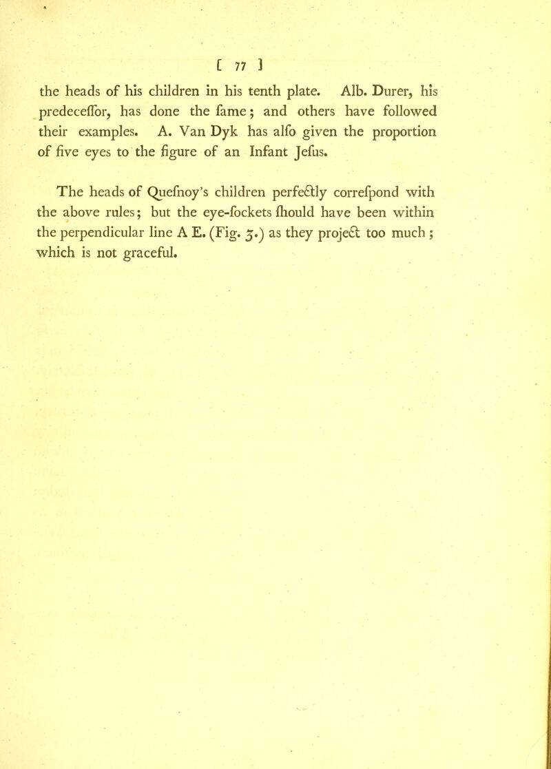 the heads of his children in his tenth plate. Alb. Burer, his predeceffor, has done the fame; and others have followed their examples. A. Van Dyk has alfo given the proportion of five eyes to the figure of an Infant Jefus. The heads of Quefnoy’s children perfectly correfpond with the above rules; but the eye-fockets fhould have been within the perpendicular line A E. (Fig. 5.) as they project too much ; which is not graceful.
