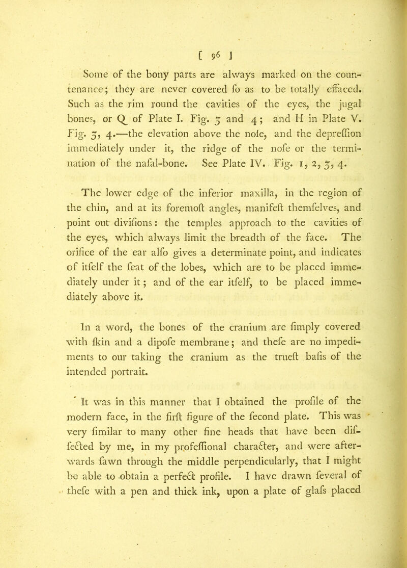 Some of the bony parts are always marked on the coun- tenance; they are never covered fo as to be totally effaced. Such as the rim round the cavities of the eyes, the jugal bones, or of Plate I. Fig. 5 and 4; and H in Plate V. Fig. 5, 4.—the elevation above the nole, and the deprefiion immediately under it, the ridge of the nofe or the termi- nation of the nafal-bone. See Plate IV.. Fig. 1, 2, 5, 4. The lower edge of the inferior maxilla, in the region of the chin, and at its foremoft angles, manifeft themfelves, and point out divifions: the temples approach to the cavities of the eyes, which always limit the breadth of the face. The orifice of the ear alfo gives a determinate point, and indicates of itfelf the feat of the lobes, which are to be placed imme- diately under it; and of the ear itfelf, to be placed imme- diately above it. In a word, the bones of the cranium are fimply covered with fkin and a dipofe membrane; and thefe are no impedi- ments to our taking the cranium as the trueft bafis of the intended portrait. It was in this manner that I obtained the profile of the modern face, in the firft figure of the fecond plate. This was ' very fimilar to many other fine heads that have been dif- fered by me, in my profeflional character, and were after- wards fawn through the middle perpendicularly, that I might be able to obtain a perfect profile. I have drawn feveral of thefe with a pen and thick ink, upon a plate of glafs placed