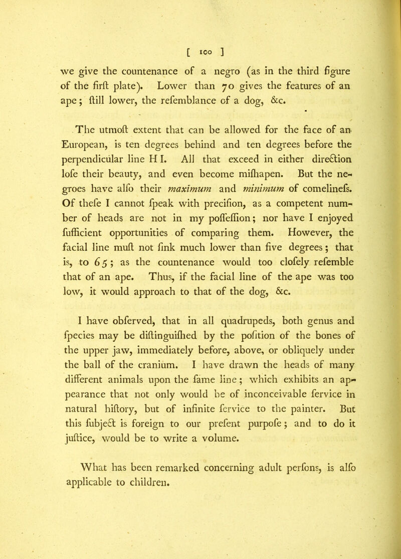 [ ICO ] we give the countenance of a negro (as in the third figure of the firft plate). Lower than 70 gives the features of an ape; dill lower, the refemblance of a dog, &c. The utmod extent that can be allowed for the face of an European, is ten degrees behind and ten degrees before the perpendicular line HI. All that exceed in either direction lofe their beauty, and even become miftiapen. But the ne- groes have alfo their maximum and minimum of comelinefs. Of thefe I cannot fpeak with precifion, as a competent num- ber of heads are not in my poffeffion; nor have I enjoyed diffident opportunities of comparing them. However, the facial line mud not fink much lower than five degrees; that is, to 65; as the countenance would too clofely refemble that of an ape. Thus, if the facial line of the ape was too low, it would approach to that of the dog, &c. I have obferved, that in all quadrupeds, both genus and fpecies may be didinguifhed by the pofition of the bones of the upper jaw, immediately before, above, or obliquely under the ball of the cranium. I have drawn the heads of many different animals upon the fame line; which exhibits an ap- pearance that not only would he of inconceivable fervice in natural hidory, but of infinite fervice to the painter. But this fubjed is foreign to our prefent purpofe; and to do it judice, would be to write a volume. What has been remarked concerning adult perfons, is alfo applicable to children.