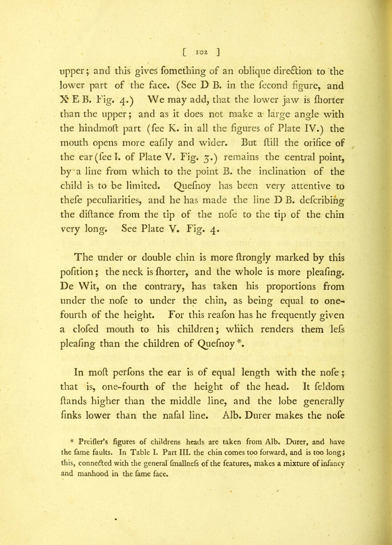 upper; and this gives fomething of an oblique direction to the lower part of the face. (See D B. in the fecond figure, and X E B. Fig. 4.) We may add, that the lower jaw is fhorter than the upper; and as it does not make a large angle with the hindmoft part (fee K. in all the figures of Plate IV.) the mouth opens more eafily and wider. But fiill the orifice of the ear (fee I. of Plate V, Fig. 5.) remains the central point, by a line from which to the point B. the inclination of the child is to be limited. Quefnoy has been very attentive to thefe peculiarities, and he has made the line D B. defcribing the diftance from the tip of the nofe to the tip of the chin very long. See Plate V. Fig. 4. The under or double chin is more ftrongly marked by this pofition; the neck is fhorter, and the whole is more pleafing. De Wit, on the contrary, has taken his proportions from under the nofe to under the chin, as being equal to one- fourth of the height. For this reafon has he frequently given a clofed mouth to his children; which renders them lefs pleafing than the children of Quefnoy *. In moft perfons the ear is of equal length with the nofe; that is, one-fourth of the height of the head. It feldom Hands higher than the middle line, and the lobe generally finks lower than the nafal line. Alb. Durer makes the nofe * Preifler’s figures of childrens heads are taken from Alb. Durer, and have the lame faults. In Table I. Part III. the chin comes too forward, and is too long; this, connefted with the general fmallnefs of the features, makes a mixture of infancy and manhood in the fame face.