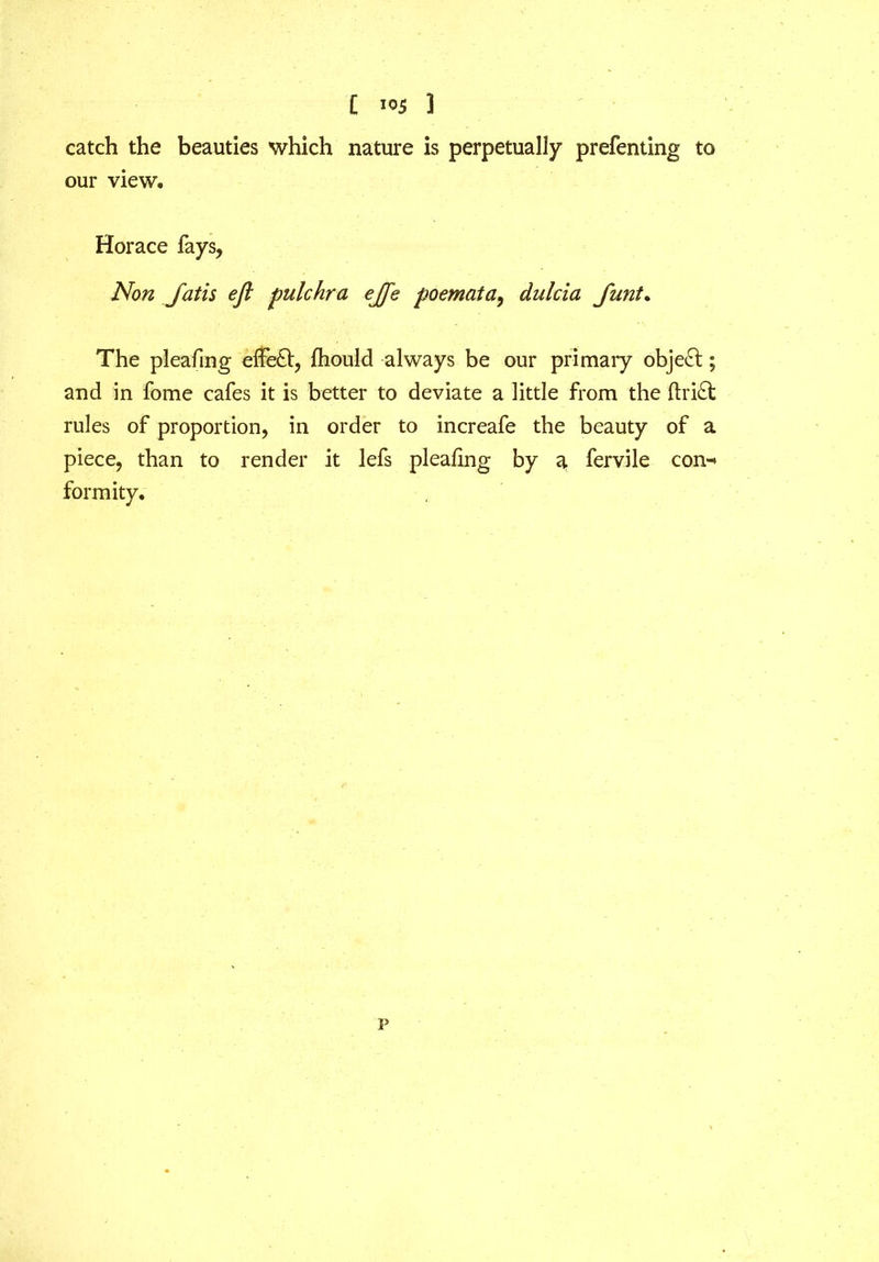 catch the beauties which nature is perpetually prefenting to our view. Horace fays, Non Jatis eft pulchra ejfe poemata, dnlcia Junt. The pleafing effe£t, fhould always be our primary object; and in fome cafes it is better to deviate a little from the ftri£t rules of proportion, in order to increafe the beauty of a piece, than to render it lefs pleafing by a fervile con-> formity. p