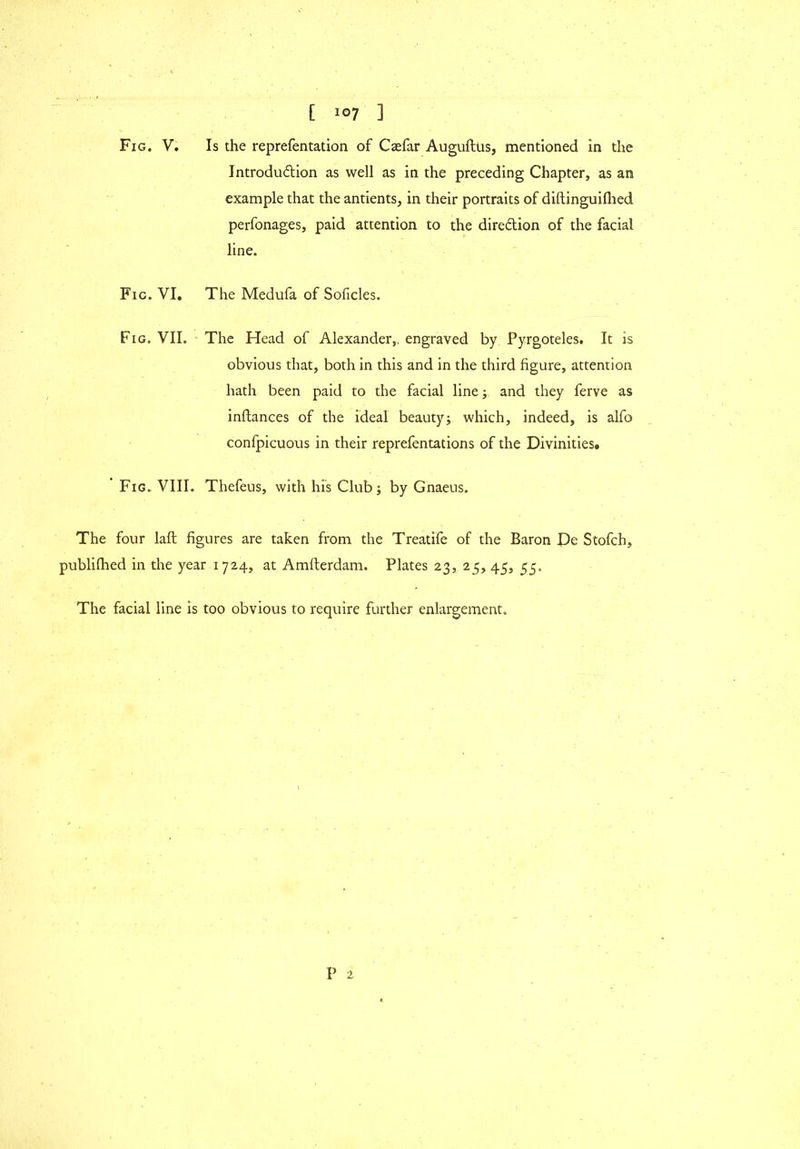 Introduction as well as in the preceding Chapter, as an example that the antients, in their portraits of diftinguiflied perfonages, paid attention to the direction of the facial line. Fig. VI. The Medufa of Soficles. Fig. VII. The Head of Alexander,, engraved by Pyrgoteles. It is obvious that, both in this and in the third figure, attention hath been paid to the facial line; and they ferve as inftances of the ideal beauty; which, indeed, is alfo confpicuous in their reprefentations of the Divinities. Fig. VIII. Thefeus, with his Club; by Gnaeus. The four laft figures are taken from the Treatife of the Baron De Stofch, publilhed in the year 1724, at Amfterdam. Plates 23, 25, 45, 55. The facial line is too obvious to require further enlargement.