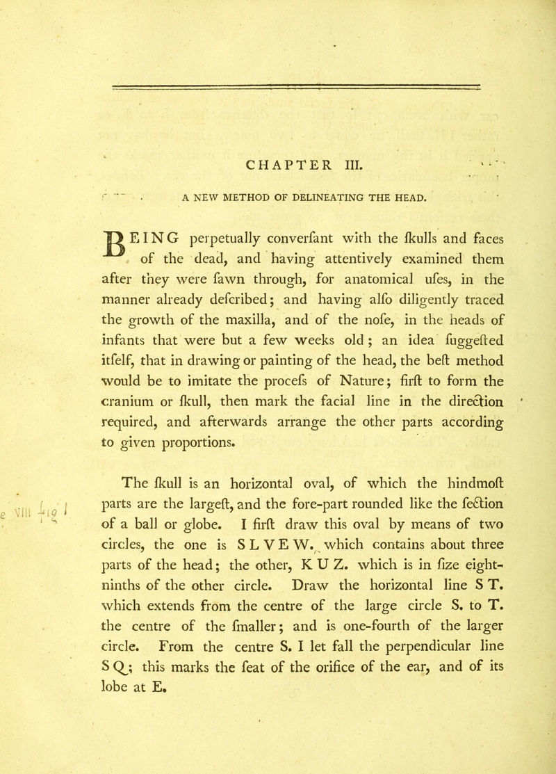 A NEW METHOD OF DELINEATING THE HEAD. TJ EIN G perpetually converfant with the lkulls and faces of the dead, and having attentively examined them after they were fawn through, for anatomical ufes, in the manner already defcribed; and having alfo diligently traced the growth of the maxilla, and of the nofe, in the heads of infants that were but a few weeks old ; an idea fuggefted itfelf, that in drawing or painting of the head, the bed method would be to imitate the procefs of Nature; firft to form the cranium or fkull, then mark the facial line in the direction * required, and afterwards arrange the other parts according to given proportions. The fkull is an horizontal oval, of which the hindmod parts are the larged, and the fore-part rounded like the fe£tion of a ball or globe. I firft draw this oval by means of two circles, the one is S L V E W. which contains about three parts of the head; the other, K U Z. which is in fize eight- ninths of the other circle. Draw the horizontal line S T. which extends from the centre of the large circle S. to T. the centre of the fmaller; and is one-fourth of the larger circle. From the centre S. I let fall the perpendicular line SQ_; this marks the feat of the orifice of the ear, and of its lobe at E.