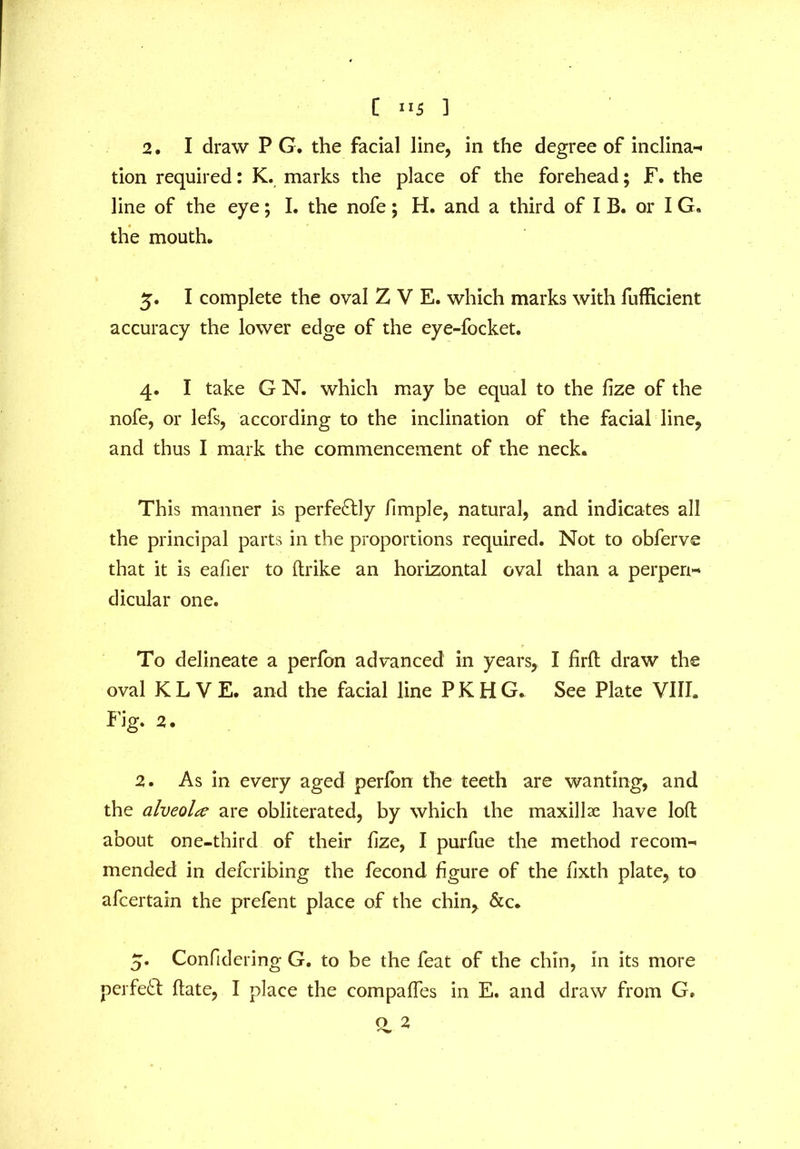 2. I draw P G. the facial line, in the degree of inclina- tion required: K. marks the place of the forehead; F. the line of the eye; I. the nofe; H. and a third of I B. or I G. the mouth. 5. I complete the oval Z V E. which marks with fufficient accuracy the lower edge of the eye-focket. 4. I take G N. which may be equal to the fize of the nofe, or lefs, according to the inclination of the facial line, and thus I mark the commencement of the neck. This manner is perfectly fimple, natural, and indicates all the principal parts in the proportions required. Not to obferve that it is eafier to (trike an horizontal oval than a perpen- dicular one. To delineate a perfon advanced in years, I firft draw the oval KLVE. and the facial line PKHG. See Plate VIII. Fig. 2. 2. As in every aged perfon the teeth are wanting, and the alveola are obliterated, by which the maxillae have loft about one-third of their fize, I purfue the method recom- mended in defcribing the fecond figure of the fixth plate, to afcertain the prefent place of the chin, &c. 5. Confidering G. to be the feat of the chin, in its more perfect ftate, I place the compaftes in E. and draw from G. Q 2