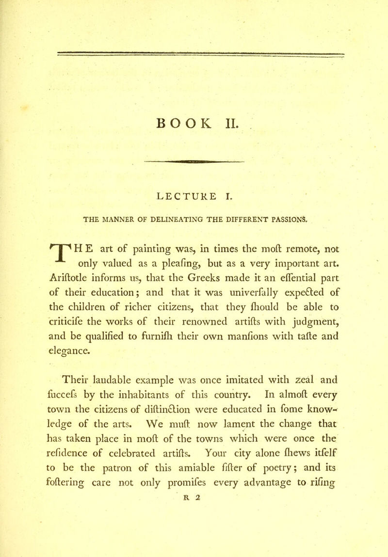 LECTURE I. THE MANNER OF DELINEATING THE DIFFERENT PASSIONS. HP H E art of painting was, in times the mod remote, not only valued as a pleafing, but as a very important art. Aridotle informs us, that the Greeks made it an eflential part of their education; and that it was univerfally expected of the children of richer citizens, that they fliould be able to criticife the works of their renowned artids with judgment, and be qualified to furnifh their own manfions with tafte and elegance. Their laudable example was once imitated with zeal and fuccefs by the inhabitants of this country. In almofl every town the citizens of didin&ion were educated in fome know- ledge of the arts. We mud now lament the change that has taken place in mod of the towns which were once the refidence of celebrated artids. Your city alone (hews itfelf to be the patron of this amiable fider of poetry; and its fodering care not only promifes every advantage to rifing