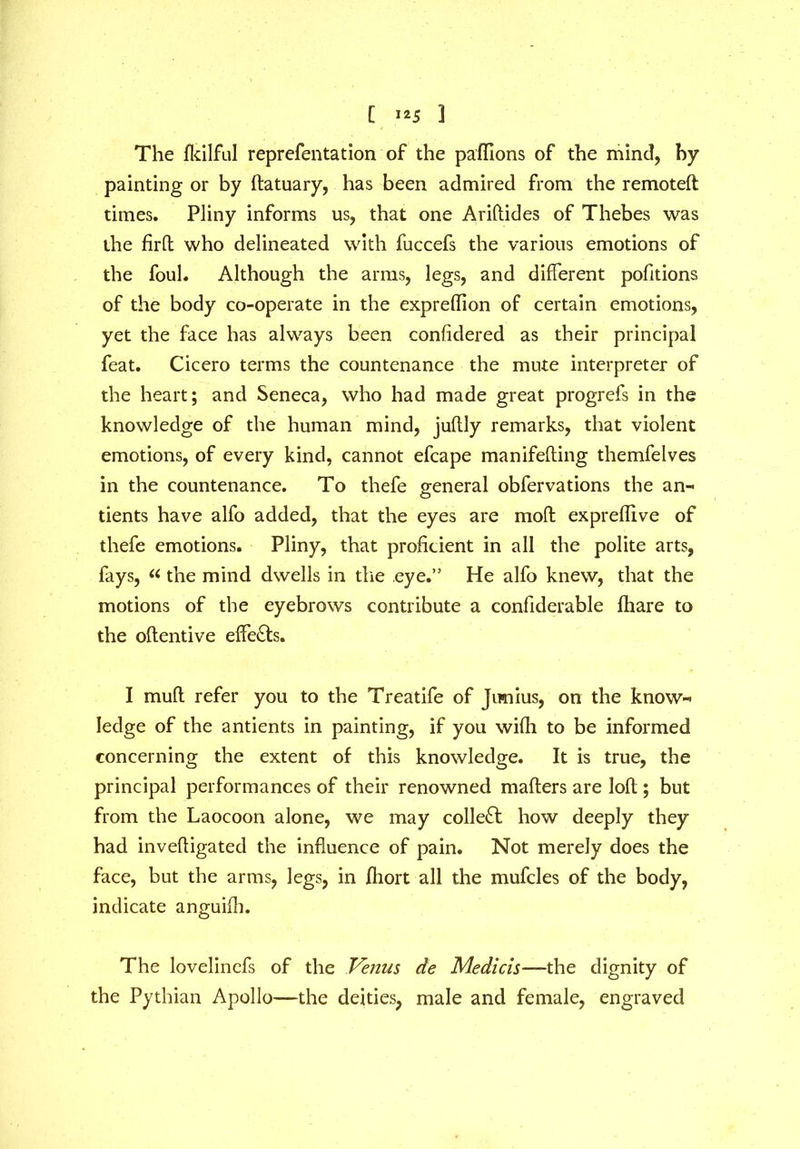 [ ] The fkilful reprefentation of the paffions of the mind, by painting or by ftatuary, has been admired from the remoteft times. Pliny informs us, that one Ariftides of Thebes was the firft who delineated with fuccefs the various emotions of the foul. Although the arms, legs, and different portions of the body co-operate in the expreflion of certain emotions, yet the face has always been confidered as their principal feat. Cicero terms the countenance the mute interpreter of the heart; and Seneca, who had made great progrefs in the knowledge of the human mind, juftly remarks, that violent emotions, of every kind, cannot efcape manifefting themfelves in the countenance. To thefe general obfervations the an-* tients have alfo added, that the eyes are mod expreffive of thefe emotions. Pliny, that proficient in all the polite arts, fays, « the mind dwells in the eye.” He alfo knew, that the motions of the eyebrows contribute a confiderable fhare to the oftentive effects. I mult refer you to the Treatife of Jimius, on the know-* ledge of the antients in painting, if you wifli to be informed concerning the extent of this knowledge. It is true, the principal performances of their renowned matters are loft; but from the Laocoon alone, we may collect how deeply they had invefligated the influence of pain. Not merely does the face, but the arms, legs, in jQiort all the mufcles of the body, indicate anguiib. The lovelinefs of the Venus de Medicis—the dignity of the Pythian Apollo—the deities, male and female, engraved