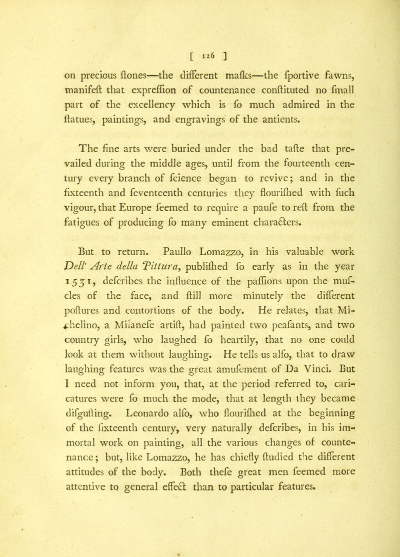 on precious (tones—the different mafks— the fportive fawns, manifeft that expreflion of countenance conftituted no fmall part of the excellency which is fo much admired in the ftatues, paintings, and engravings of the antients. The fine arts were buried under the bad tafte that pre- vailed during the middle ages, until from the fourteenth cen- tury every branch of fcience began to revive; and in the fixteenth and feventeenth centuries they flouriflied with fuch vigour, that Europe feemed to require a paufe to reft from the fatigues of producing fo many eminent characters* But to return. Paullo Lomazzo, in his valuable work Dell Arte della Tittura, publifhed fo early as in the year 1551, defcribes the influence of the paflions upon the muf- cles of the face, and ftill more minutely the different poftures and contortions of the body. He relates, that Mi- 4:helino, a Milanefe artift, had painted two peafants, and two country girls, who laughed fo heartily, that no one could look at them without laughing. He tells us aIfo, that to draw laughing features was the great amufement of Da Vinci. But I need not inform you, that, at the period referred to, cari- catures were fo much the mode, that at length they became difgufting. Leonardo alfo, who flouriflied at the beginning of the fixteenth century, very naturally defcribes, in his im- mortal work on painting, all the various changes of counte- nance; but, like Lomazzo, he has chiefly ftudied the different attitudes of the body. Both thefe great men feemed more attentive to general effect than to particular features.