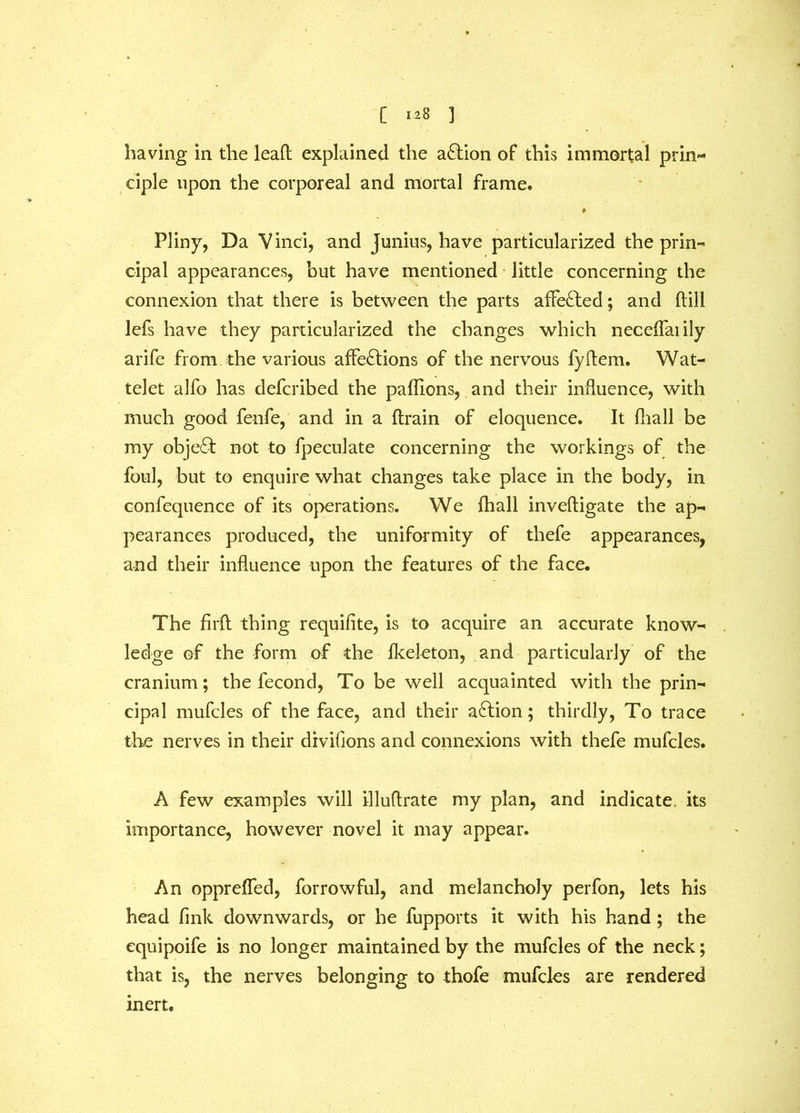 having in the lead: explained the action of this immortal prin- ciple upon the corporeal and mortal frame. Pliny, Da V inci, and Junius, have particularized the prin- cipal appearances, but have mentioned little concerning the connexion that there is between the parts affected; and (till lefs have they particularized the changes which neceffaiily arife from the various affections of the nervous fyftem. Wat- telet alfo has defcribed the paflions, and their influence, with much good fenfe, and in a (train of eloquence. It fliall be my object not to fpeculate concerning the workings of the foul, but to enquire what changes take place in the body, in confequence of its operations. We fhall inveftigate the ap- pearances produced, the uniformity of thefe appearances, and their influence upon the features of the face. The firft thing requifite, is to acquire an accurate know- ledge of the form of the fkeleton, and particularly of the cranium; the fecond, To be well acquainted with the prin- cipal mufcles of the face, and their aCtion; thirdly, To trace the nerves in their divifions and connexions with thefe mufcles. A few examples will illuftrate my plan, and indicate, its importance, however novel it may appear. An opprefled, forrowful, and melancholy perfon, lets his head fmk downwards, or he fupports it with his hand; the equipoife is no longer maintained by the mufcles of the neck; that is, the nerves belonging to thofe mufcles are rendered inert.